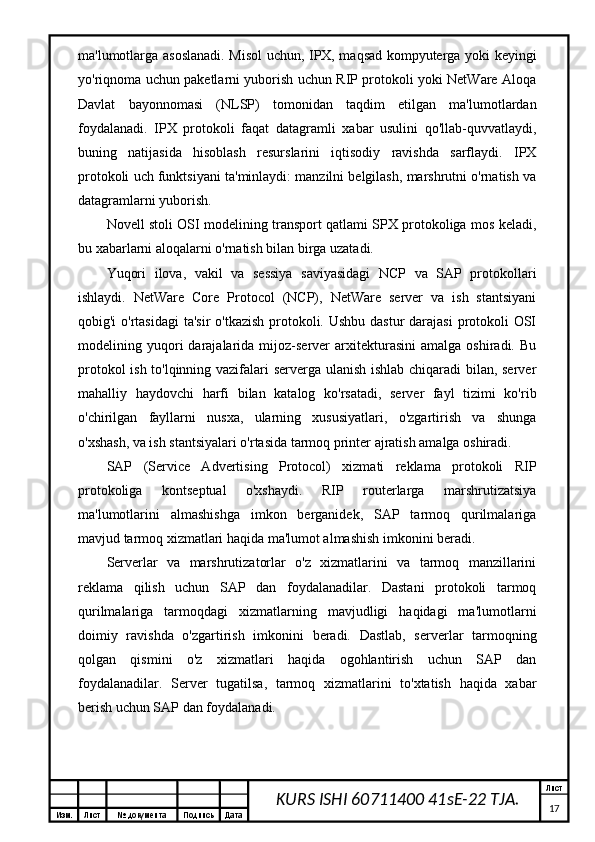 Изм. Лист №  документа Подпись Дата Лист
17KURS ISHI 60711400 41sE-22 TJA.ma'lumotlarga asoslanadi. Misol uchun, IPX, maqsad kompyuterga yoki keyingi
yo'riqnoma uchun paketlarni yuborish uchun RIP protokoli yoki NetWare Aloqa
Davlat   bayonnomasi   (NLSP)   tomonidan   taqdim   etilgan   ma'lumotlardan
foydalanadi.   IPX   protokoli   faqat   datagramli   xabar   usulini   qo'llab-quvvatlaydi,
buning   natijasida   hisoblash   resurslarini   iqtisodiy   ravishda   sarflaydi.   IPX
protokoli uch funktsiyani ta'minlaydi: manzilni belgilash, marshrutni o'rnatish va
datagramlarni yuborish.
Novell stoli OSI modelining transport qatlami SPX protokoliga mos keladi,
bu xabarlarni aloqalarni o'rnatish bilan birga uzatadi.
Yuqori   ilova,   vakil   va   sessiya   saviyasidagi   NCP   va   SAP   protokollari
ishlaydi.   NetWare   Core   Protocol   (NCP),   NetWare   server   va   ish   stantsiyani
qobig'i o'rtasidagi  ta'sir  o'tkazish  protokoli. Ushbu dastur  darajasi  protokoli  OSI
modelining  yuqori   darajalarida  mijoz-server   arxitekturasini   amalga  oshiradi.   Bu
protokol ish to'lqinning vazifalari serverga ulanish ishlab chiqaradi bilan, server
mahalliy   haydovchi   harfi   bilan   katalog   ko'rsatadi,   server   fayl   tizimi   ko'rib
o'chirilgan   fayllarni   nusxa,   ularning   xususiyatlari,   o'zgartirish   va   shunga
o'xshash, va ish stantsiyalari o'rtasida tarmoq printer ajratish amalga oshiradi.
SAP   (Service   Advertising   Protocol)   xizmati   reklama   protokoli   RIP
protokoliga   kontseptual   o'xshaydi.   RIP   routerlarga   marshrutizatsiya
ma'lumotlarini   almashishga   imkon   berganidek,   SAP   tarmoq   qurilmalariga
mavjud tarmoq xizmatlari haqida ma'lumot almashish imkonini beradi.
Serverlar   va   marshrutizatorlar   o'z   xizmatlarini   va   tarmoq   manzillarini
reklama   qilish   uchun   SAP   dan   foydalanadilar.   Dastani   protokoli   tarmoq
qurilmalariga   tarmoqdagi   xizmatlarning   mavjudligi   haqidagi   ma'lumotlarni
doimiy   ravishda   o'zgartirish   imkonini   beradi.   Dastlab,   serverlar   tarmoqning
qolgan   qismini   o'z   xizmatlari   haqida   ogohlantirish   uchun   SAP   dan
foydalanadilar.   Server   tugatilsa,   tarmoq   xizmatlarini   to'xtatish   haqida   xabar
berish uchun SAP dan foydalanadi.