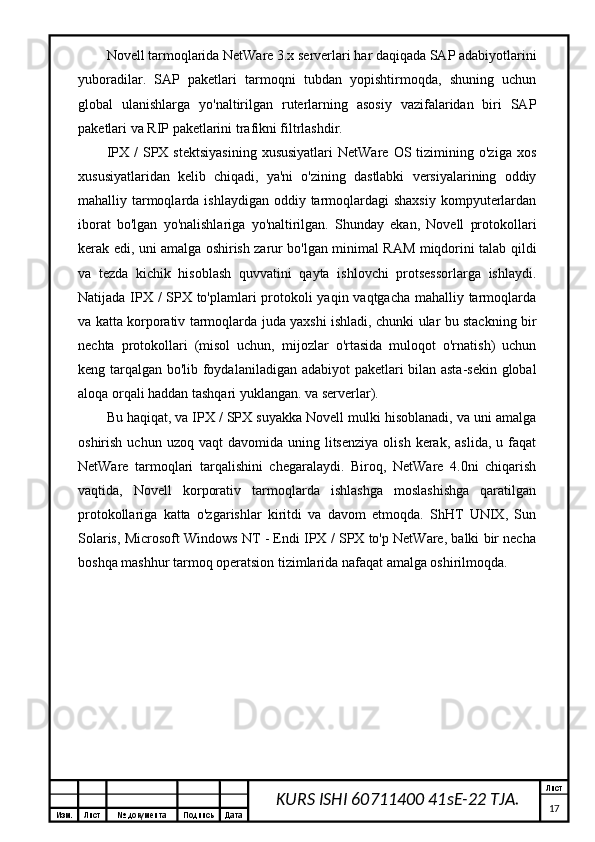 Изм. Лист №  документа Подпись Дата Лист
17KURS ISHI 60711400 41sE-22 TJA.Novell tarmoqlarida NetWare 3.x serverlari har daqiqada SAP adabiyotlarini
yuboradilar.   SAP   paketlari   tarmoqni   tubdan   yopishtirmoqda,   shuning   uchun
global   ulanishlarga   yo'naltirilgan   ruterlarning   asosiy   vazifalaridan   biri   SAP
paketlari va RIP paketlarini trafikni filtrlashdir.
IPX  /  SPX  stektsiyasining  xususiyatlari   NetWare  OS  tizimining  o'ziga  xos
xususiyatlaridan   kelib   chiqadi,   ya'ni   o'zining   dastlabki   versiyalarining   oddiy
mahalliy tarmoqlarda ishlaydigan  oddiy tarmoqlardagi  shaxsiy  kompyuterlardan
iborat   bo'lgan   yo'nalishlariga   yo'naltirilgan.   Shunday   ekan,   Novell   protokollari
kerak edi, uni amalga oshirish zarur bo'lgan minimal RAM miqdorini talab qildi
va   tezda   kichik   hisoblash   quvvatini   qayta   ishlovchi   protsessorlarga   ishlaydi.
Natijada IPX / SPX to'plamlari  protokoli  yaqin vaqtgacha  mahalliy tarmoqlarda
va katta korporativ tarmoqlarda juda yaxshi ishladi, chunki ular bu stackning bir
nechta   protokollari   (misol   uchun,   mijozlar   o'rtasida   muloqot   o'rnatish)   uchun
keng tarqalgan bo'lib foydalaniladigan adabiyot paketlari bilan asta-sekin global
aloqa orqali haddan tashqari yuklangan. va serverlar).
Bu haqiqat, va IPX / SPX suyakka Novell mulki hisoblanadi, va uni amalga
oshirish  uchun  uzoq   vaqt   davomida  uning  litsenziya  olish   kerak,   aslida,  u  faqat
NetWare   tarmoqlari   tarqalishini   chegaralaydi.   Biroq,   NetWare   4.0ni   chiqarish
vaqtida,   Novell   korporativ   tarmoqlarda   ishlashga   moslashishga   qaratilgan
protokollariga   katta   o'zgarishlar   kiritdi   va   davom   etmoqda.   ShHT   UNIX,   Sun
Solaris, Microsoft Windows NT - Endi IPX / SPX to'p NetWare, balki bir necha
boshqa mashhur tarmoq operatsion tizimlarida nafaqat amalga oshirilmoqda.