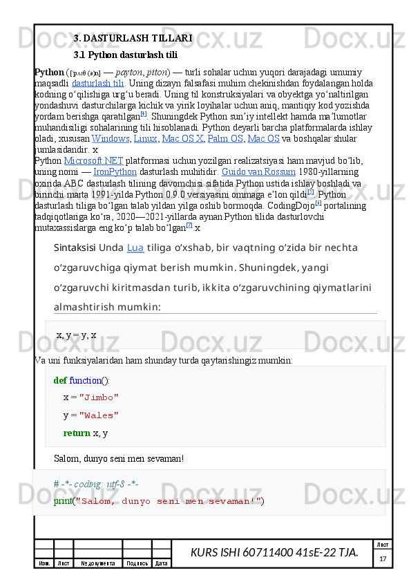 Изм. Лист №  документа Подпись Дата Лист
17KURS ISHI 60711400 41sE-22 TJA.3. DASTURLASH TILLARI 
3.1 Python dasturlash tili
Python   ( [ p θ (ə)n]ˈ ʌɪ   —   payton ,   piton )   — turli sohalar uchun yuqori darajadagi umumiy 
maqsadli   dasturlash tili . Uning dizayn falsafasi muhim chekinishdan foydalangan holda 
kodning o qilishiga urg u beradi. Uning til konstruksiyalari va obyektga yo naltirilgan 
ʻ ʻ ʻ
yondashuvi dasturchilarga kichik va yirik loyihalar uchun aniq, mantiqiy kod yozishda 
yordam berishga qaratilgan [4]
. Shuningdek Python sun iy intellekt hamda ma lumotlar 	
ʼ ʼ
muhandisiligi sohalarining tili hisoblanadi. Python deyarli barcha platformalarda ishlay 
oladi, xususan   Windows ,   Linux ,   Mac OS X ,   Palm OS ,   Mac OS   va boshqalar shular 
jumlasidandir.  X
Python   Microsoft.NET   platformasi uchun yozilgan realizatsiyasi ham mavjud bo lib, 	
ʻ
uning nomi   —   IronPython   dasturlash muhitidir.  Guido        van        Rossum      1980- yillarning  
oxirida   ABC   dasturlash   tilining   davomchisi   sifatida   Python   ustida   ishlay   boshladi   va  
birinchi   marta  1991- yilda   Python  0.9.0  versiyasini   ommaga   e ʼ lon   qildi [5]
.  Python  
dasturlash   tiliga   bo ʻ lgan   talab   yildan   yilga   oshib   bormoqda .  CodingDojo [6]
  portalining  
tadqiqotlariga   ko ʻ ra , 2020—2021- yillarda   aynan   Python   tilida   dasturlovchi  
mutaxassislarga   eng   ko ʻ p   talab   bo ʻ lgan [7]
. X
Sintaksisi   Unda   Lua   t iliga   o ʻ xshab ,  bir   v aqt ning   o ʻ zida   bir   necht a  
o ʻ zgaruv chiga   qiy mat   berish   mumk in .  Shuningdek ,  y angi  
o ʻ zgaruv chi   k irit masdan   t urib ,  ik k it a   o ʻ zgaruv chining   qiy mat larini  
almasht irish   mumk in :
  x ,   y   =   y ,   x
Va uni funksiyalaridan ham shunday turda qaytarishingiz mumkin:
def   function ():
     x   =   "Jimbo"
     y   =   "Wales"
     return   x ,   y
Salom, dunyo seni men sevaman!
# -*- coding: utf-8 -*-
print ( "Salom, dunyo seni men sevaman!" ) 
