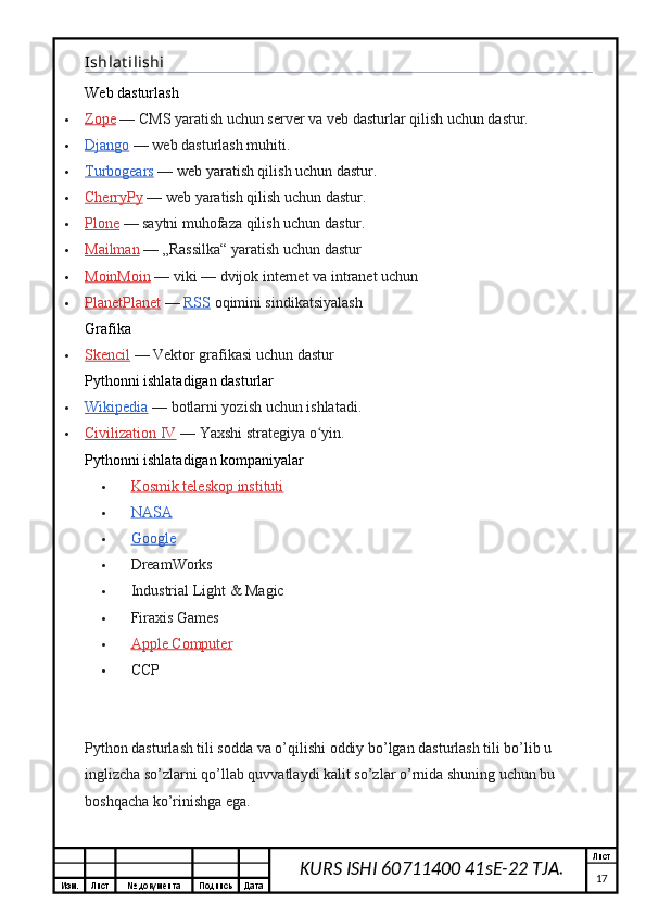 Изм. Лист №  документа Подпись Дата Лист
17KURS ISHI 60711400 41sE-22 TJA.Ishlat ilishi
Web dasturlash
 Zope      — CMS yaratish uchun server va veb dasturlar qilish uchun dastur.
 Django      — web dasturlash muhiti.
 Turbogears      — web yaratish qilish uchun dastur.
 CherryPy      — web yaratish qilish uchun dastur.
 Plone      — saytni muhofaza qilish uchun dastur.
 Mailman      — „Rassilka“ yaratish uchun dastur
 MoinMoin      — viki   — dvijok internet va intranet uchun
 PlanetPlanet      —   RSS   oqimini sindikatsiyalash
Grafika
 Skencil      — Vektor grafikasi uchun dastur
Pythonni ishlatadigan dasturlar
 Wikipedia      — botlarni yozish uchun ishlatadi.
 Civilization IV      — Yaxshi strategiya o yin.ʻ
Pythonni ishlatadigan kompaniyalar
 Kosmik teleskop instituti   
 NASA   
 Google   
 DreamWorks
 Industrial Light & Magic
 Firaxis Games
 Apple Computer   
 CCP
Python dasturlash tili sodda va o’qilishi oddiy bo’lgan dasturlash tili bo’lib u 
inglizcha so’zlarni qo’llab quvvatlaydi kalit so’zlar o’rnida shuning uchun bu 
boshqacha ko’rinishga ega.