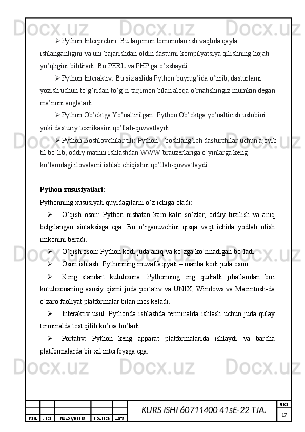 Изм. Лист №  документа Подпись Дата Лист
17KURS ISHI 60711400 41sE-22 TJA. Python Interpretori: Bu tarjimon tomonidan ish vaqtida qayta 
ishlanganligini va uni bajarishdan oldin dasturni kompilyatsiya qilishning hojati 
yo’qligini bildiradi. Bu PERL va PHP ga o’xshaydi.
 Python Interaktiv: Bu siz aslida Python buyrug’ida o’tirib, dasturlarni 
yozish uchun to’g’ridan-to’g’ri tarjimon bilan aloqa o’rnatishingiz mumkin degan 
ma’noni anglatadi.
 Python Ob’ektga Yo’naltirilgan: Python Ob’ektga yo’naltirish uslubini 
yoki dasturiy texnikasini qo’llab-quvvatlaydi.
 Python Boshlovchilar tili: Python – boshlang’ich dasturchilar uchun ajoyib 
til bo’lib, oddiy matnni ishlashdan WWW brauzerlariga o’yinlarga keng 
ko’lamdagi ilovalarni ishlab chiqishni qo’llab-quvvatlaydi.
Python xususiyatlari:
Pythonning xususiyati quyidagilarni o’z ichiga oladi:
 O’qish   oson:   Python   nisbatan   kam   kalit   so’zlar,   oddiy   tuzilish   va   aniq
belgilangan   sintaksisga   ega.   Bu   o’rganuvchini   qisqa   vaqt   ichida   yodlab   olish
imkonini beradi.
 O’qish oson: Python kodi juda aniq va ko’zga ko’rinadigan bo’ladi.
 Oson ishlash: Pythonning muvaffaqiyati – manba kodi juda oson.
 Keng   standart   kutubxona:   Pythonning   eng   qudratli   jihatlaridan   biri
kutubxonaning  asosiy   qismi   juda  portativ  va   UNIX,  Windows   va   Macintosh-da
o’zaro faoliyat platformalar bilan mos keladi.
 Interaktiv   usul:   Pythonda   ishlashda   terminalda   ishlash   uchun   juda   qulay
terminalda test qilib ko’rsa bo’ladi.
 Portativ:   Python   keng   apparat   platformalarida   ishlaydi   va   barcha
platformalarda bir xil interfeysga ega. 