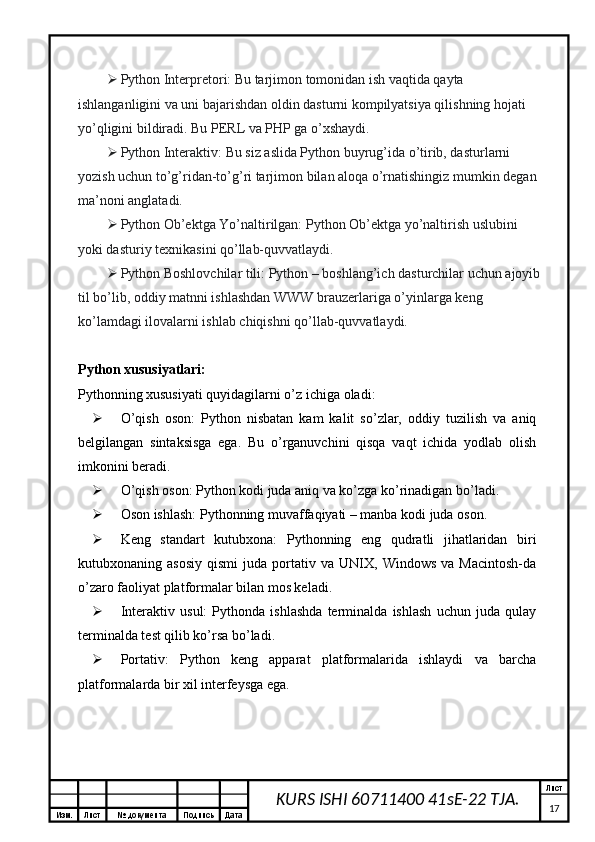 Изм. Лист №  документа Подпись Дата Лист
17KURS ISHI 60711400 41sE-22 TJA. Python Interpretori: Bu tarjimon tomonidan ish vaqtida qayta 
ishlanganligini va uni bajarishdan oldin dasturni kompilyatsiya qilishning hojati 
yo’qligini bildiradi. Bu PERL va PHP ga o’xshaydi.
 Python Interaktiv: Bu siz aslida Python buyrug’ida o’tirib, dasturlarni 
yozish uchun to’g’ridan-to’g’ri tarjimon bilan aloqa o’rnatishingiz mumkin degan 
ma’noni anglatadi.
 Python Ob’ektga Yo’naltirilgan: Python Ob’ektga yo’naltirish uslubini 
yoki dasturiy texnikasini qo’llab-quvvatlaydi.
 Python Boshlovchilar tili: Python – boshlang’ich dasturchilar uchun ajoyib 
til bo’lib, oddiy matnni ishlashdan WWW brauzerlariga o’yinlarga keng 
ko’lamdagi ilovalarni ishlab chiqishni qo’llab-quvvatlaydi.
Python xususiyatlari:
Pythonning xususiyati quyidagilarni o’z ichiga oladi:
 O’qish   oson:   Python   nisbatan   kam   kalit   so’zlar,   oddiy   tuzilish   va   aniq
belgilangan   sintaksisga   ega.   Bu   o’rganuvchini   qisqa   vaqt   ichida   yodlab   olish
imkonini beradi.
 O’qish oson: Python kodi juda aniq va ko’zga ko’rinadigan bo’ladi.
 Oson ishlash: Pythonning muvaffaqiyati – manba kodi juda oson.
 Keng   standart   kutubxona:   Pythonning   eng   qudratli   jihatlaridan   biri
kutubxonaning  asosiy   qismi   juda  portativ  va   UNIX,  Windows   va   Macintosh-da
o’zaro faoliyat platformalar bilan mos keladi.
 Interaktiv   usul:   Pythonda   ishlashda   terminalda   ishlash   uchun   juda   qulay
terminalda test qilib ko’rsa bo’ladi.
 Portativ:   Python   keng   apparat   platformalarida   ishlaydi   va   barcha
platformalarda bir xil interfeysga ega.