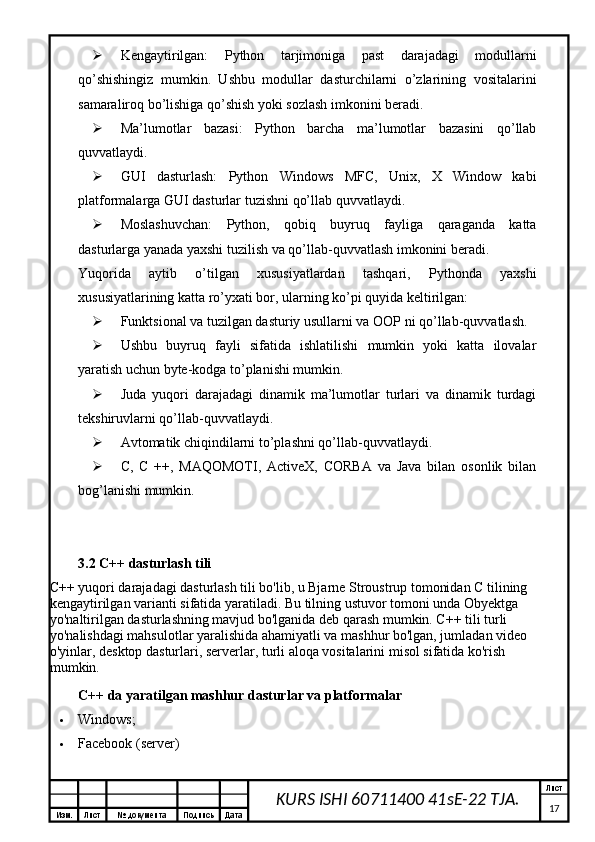 Изм. Лист №  документа Подпись Дата Лист
17KURS ISHI 60711400 41sE-22 TJA. Kengaytirilgan:   Python   tarjimoniga   past   darajadagi   modullarni
qo’shishingiz   mumkin.   Ushbu   modullar   dasturchilarni   o’zlarining   vositalarini
samaraliroq bo’lishiga qo’shish yoki sozlash imkonini beradi.
 Ma’lumotlar   bazasi:   Python   barcha   ma’lumotlar   bazasini   qo’llab
quvvatlaydi.
 GUI   dasturlash:   Python   Windows   MFC,   Unix,   X   Window   kabi
platformalarga GUI dasturlar tuzishni qo’llab quvvatlaydi.
 Moslashuvchan:   Python,   qobiq   buyruq   fayliga   qaraganda   katta
dasturlarga yanada yaxshi tuzilish va qo’llab-quvvatlash imkonini beradi.
Yuqorida   aytib   o’tilgan   xususiyatlardan   tashqari,   Pythonda   yaxshi
xususiyatlarining katta ro’yxati bor, ularning ko’pi quyida keltirilgan:
 Funktsional va tuzilgan dasturiy usullarni va OOP ni qo’llab-quvvatlash.
 Ushbu   buyruq   fayli   sifatida   ishlatilishi   mumkin   yoki   katta   ilovalar
yaratish uchun byte-kodga to’planishi mumkin.
 Juda   yuqori   darajadagi   dinamik   ma’lumotlar   turlari   va   dinamik   turdagi
tekshiruvlarni qo’llab-quvvatlaydi.
 Avtomatik chiqindilarni to’plashni qo’llab-quvvatlaydi.
 C,   C   ++,   MAQOMOTI,   ActiveX,   CORBA   va   Java   bilan   osonlik   bilan
bog’lanishi mumkin.
3.2 C++ dasturlash tili
C++ yuqori darajadagi dasturlash tili bo'lib, u Bjarne Stroustrup tomonidan C tilining 
kengaytirilgan varianti sifatida yaratiladi. Bu tilning ustuvor tomoni unda Obyektga 
yo'naltirilgan dasturlashning mavjud bo'lganida deb qarash mumkin. C++ tili turli 
yo'nalishdagi mahsulotlar yaralishida ahamiyatli va   mashhur bo'lgan, jumladan video 
o'yinlar, desktop dasturlari, serverlar, turli aloqa vositalarini misol sifatida ko'rish 
mumkin.
C++ da yaratilgan mashhur dasturlar va platformalar
 Windows;
 Facebook (server)