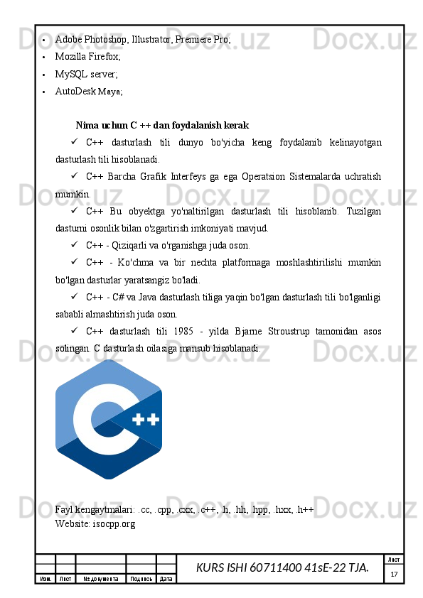 Изм. Лист №  документа Подпись Дата Лист
17KURS ISHI 60711400 41sE-22 TJA. Adobe Photoshop, Illustrator, Premiere Pro;
 Mozilla Firefox;
 MySQL server;
 AutoDesk  Maya;
Nima uchun C ++ dan foydalanish kerak
 C++   dasturlash   tili   dunyo   bo'yicha   keng   foydalanib   kelinayotgan
dasturlash tili hisoblanadi.
 C++   Barcha   Grafik   Interfeys   ga   ega   Operatsion   Sistemalarda   uchratish
mumkin.
 C++   Bu   obyektga   yo'naltirilgan   dasturlash   tili   hisoblanib.   Tuzilgan
dasturni osonlik bilan o'zgartirish imkoniyati mavjud.
 C++ - Qiziqarli va o'rganishga juda oson.
 C++   -   Ko'chma   va   bir   nechta   platformaga   moshlashtirilishi   mumkin
bo'lgan dasturlar yaratsangiz bo'ladi.
 C++ - C# va Java dasturlash tiliga yaqin bo'lgan dasturlash tili bo'lganligi
sababli almashtirish juda oson.
 C++   dasturlash   tili   1985   -   yilda   Bjarne   Stroustrup   tamonidan   asos
solingan. C dasturlash oilasiga mansub hisoblanadi.
Fayl kengaytmalari:  .cc ,  .cpp ,  .cxx ,   .c ++,  .h ,  .hh ,  .hpp ,  .hxx ,   .h ++
Website: isocpp.org