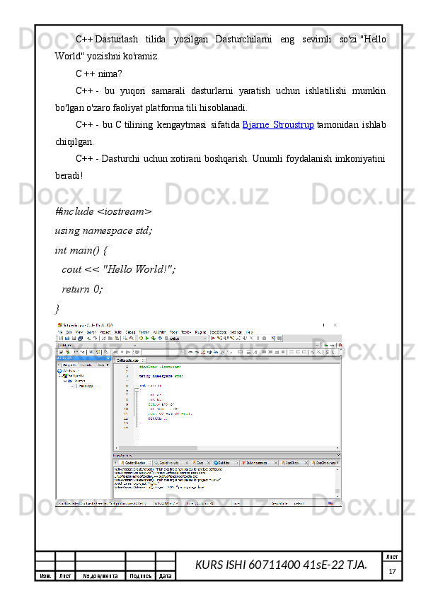 Изм. Лист №  документа Подпись Дата Лист
17KURS ISHI 60711400 41sE-22 TJA.C++   Dasturlash   tilida   yozilgan   Dasturchilarni   eng   sevimli   so'zi   "Hello
World"   yozishni ko'ramiz.
C ++ nima?
C++   -   bu   yuqori   samarali   dasturlarni   yaratish   uchun   ishlatilishi   mumkin
bo'lgan o'zaro faoliyat platforma tili hisoblanadi.
C++   -   bu   C   tilining   kengaytmasi   sifatida   Bjarne   Stroustrup   tamonidan   ishlab
chiqilgan.
C++   - Dasturchi uchun xotirani boshqarish. Unumli foydalanish imkoniyatini
beradi!
# include   <iostream>
using   namespace  std;
int   main ()   {
    cout <<  "Hello World!" ;
    return   0 ;
} 