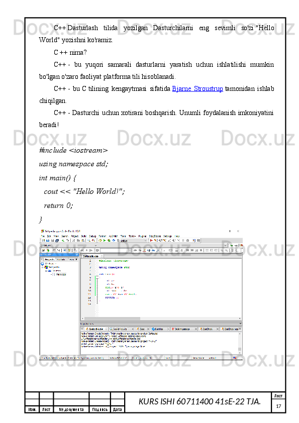 Изм. Лист №  документа Подпись Дата Лист
17KURS ISHI 60711400 41sE-22 TJA.C++   Dasturlash   tilida   yozilgan   Dasturchilarni   eng   sevimli   so'zi   "Hello
World"   yozishni ko'ramiz.
C ++ nima?
C++   -   bu   yuqori   samarali   dasturlarni   yaratish   uchun   ishlatilishi   mumkin
bo'lgan o'zaro faoliyat platforma tili hisoblanadi.
C++   -   bu   C   tilining   kengaytmasi   sifatida   Bjarne   Stroustrup   tamonidan   ishlab
chiqilgan.
C++   - Dasturchi uchun xotirani boshqarish. Unumli foydalanish imkoniyatini
beradi!
# include   <iostream>
using   namespace  std;
int   main ()   {
    cout <<  "Hello World!" ;
    return   0 ;
}