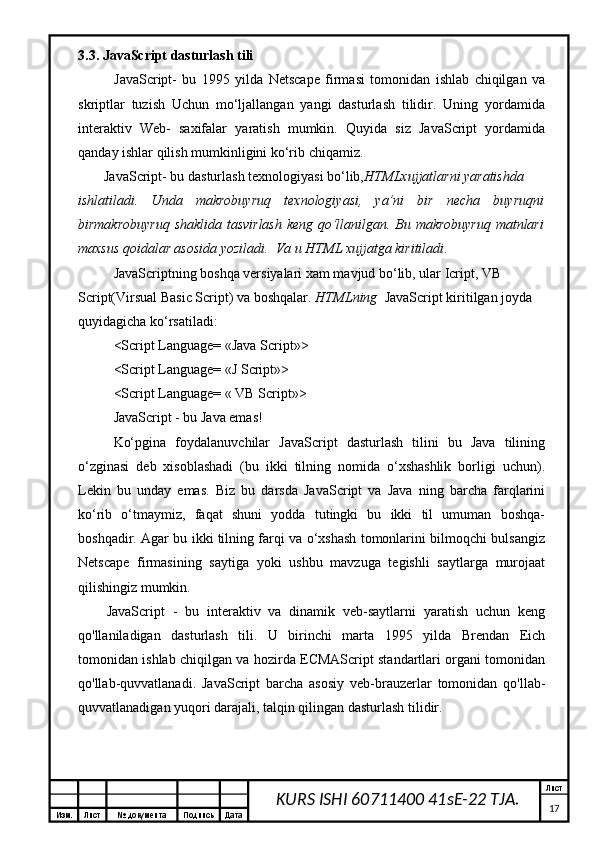 Изм. Лист №  документа Подпись Дата Лист
17KURS ISHI 60711400 41sE-22 TJA.3.3. JavaScript dasturlash tili
JavaScript-   bu   1995   yilda   Netscape   firmasi   tomonidan   ishlab   chiqilgan   va
skriptlar   tuzish   Uchun   mo‘ljallangan   yangi   dasturlash   tilidir.   Uning   yordamida
interaktiv   Web-   saxifalar   yaratish   mumkin.   Quyida   siz   JavaScript   yordamida
qanday ishlar qilish mumkinligini ko‘rib chiqamiz.
JavaScript- bu dasturlash texnologiyasi bo‘lib, HTMLxujjatlarni yaratishda 
ishlatiladi.   Unda   makrobuyruq   texnologiyasi,   ya’ni   bir   necha   buyruqni
birmakrobuyruq  shaklida tasvirlash  keng qo‘llanilgan. Bu makrobuyruq matnlari
maxsus qoidalar asosida yoziladi.  Va u HTML xujjatga kiritiladi . 
JavaScriptning boshqa versiyalari xam mavjud bo‘lib, ular Icript, VB 
Script(Virsual Basic Script) va boshqalar.  HTMLning   JavaScript kiritilgan joyda 
quyidagicha ko‘rsatiladi: 
<Script Language= «Java Script»>
<Script Language= «J Script»>
<Script Language= « VB Script»>
JavaScript - bu Java emas! 
Ko‘pgina   foydalanuvchilar   JavaScript   dasturlash   tilini   bu   Java   tilining
o‘zginasi   deb   xisoblashadi   (bu   ikki   tilning   nomida   o‘xshashlik   borligi   uchun).
Lekin   bu   unday   emas.   Biz   bu   darsda   JavaScript   va   Java   ning   barcha   farqlarini
ko‘rib   o‘tmaymiz,   faqat   shuni   yodda   tutingki   bu   ikki   til   umuman   boshqa-
boshqadir. Agar bu ikki tilning farqi va o‘xshash tomonlarini bilmoqchi bulsangiz
Netscape   firmasining   saytiga   yoki   ushbu   mavzuga   tegishli   saytlarga   murojaat
qilishingiz mumkin.
JavaScript   -   bu   interaktiv   va   dinamik   veb-saytlarni   yaratish   uchun   keng
qo'llaniladigan   dasturlash   tili.   U   birinchi   marta   1995   yilda   Brendan   Eich
tomonidan ishlab chiqilgan va hozirda ECMAScript standartlari organi tomonidan
qo'llab-quvvatlanadi.   JavaScript   barcha   asosiy   veb-brauzerlar   tomonidan   qo'llab-
quvvatlanadigan yuqori darajali, talqin qilingan dasturlash tilidir. 