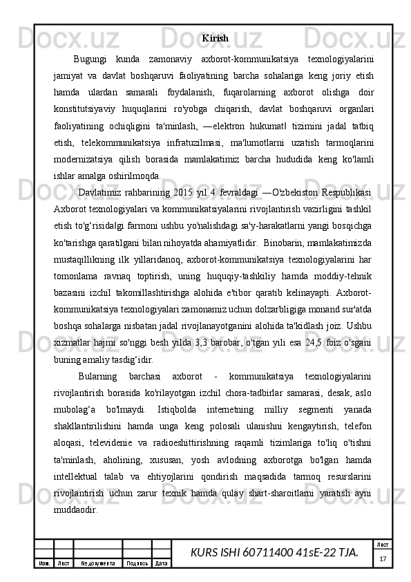 Изм. Лист №  документа Подпись Дата Лист
17KURS ISHI 60711400 41sE-22 TJA. Kirish
Bugungi   kunda   zamonaviy   axborot-kommunikatsiya   texnologiyalarini
jamiyat   va   davlat   boshqaruvi   faoliyatining   barcha   sohalariga   keng   joriy   etish
hamda   ulardan   samarali   foydalanish,   fuqarolarning   axborot   olishga   doir
konstitutsiyaviy   huquqlarini   ro'yobga   chiqarish,   davlat   boshqaruvi   organlari
faoliyatining   ochiqligini   ta'minlash,   ―elektron   hukumat   tizimini   jadal   tatbiq‖
etish,   telekommunikatsiya   infratuzilmasi,   ma'lumotlarni   uzatish   tarmoqlarini
modernizatsiya   qilish   borasida   mamlakatimiz   barcha   hududida   keng   ko'lamli
ishlar amalga oshirilmoqda.
Davlatimiz   rahbarining   2015   yil   4   fevraldagi   ―O'zbekiston   Respublikasi
Axborot texnologiyalari va kommunikatsiyalarini rivojlantirish vazirligini tashkil
etish to'g‘risida gi farmoni ushbu yo'nalishdagi sa'y-harakatlarni yangi bosqichga	
‖
ko'tarishga qaratilgani bilan nihoyatda ahamiyatlidir.  Binobarin, mamlakatimizda
mustaqillikning   ilk   yillaridanoq,   axborot-kommunikatsiya   texnologiyalarini   har
tomonlama   ravnaq   toptirish,   uning   huquqiy-tashkiliy   hamda   moddiy-tehnik
bazasini   izchil   takomillashtirishga   alohida   e'tibor   qaratib   kelinayapti.   Axborot-
kommunikatsiya texnologiyalari zamonamiz uchun dolzarbligiga monand sur'atda
boshqa sohalarga nisbatan jadal rivojlanayotganini alohida ta'kidlash joiz. Ushbu
xizmatlar   hajmi   so'nggi   besh   yilda   3,3   barobar,   o'tgan   yili   esa   24,5   foiz   o'sgani
buning amaliy tasdig‘idir. 
Bularning   barchasi   axborot   -   kommunikatsiya   texnologiyalarini
rivojlantirish   borasida   ko'rilayotgan   izchil   chora-tadbirlar   samarasi,   desak,   aslo
mubolag‘a   bo'lmaydi.   Istiqbolda   internetning   milliy   segmenti   yanada
shakllantirilishini   hamda   unga   keng   polosali   ulanishni   kengaytirish,   telefon
aloqasi,   televidenie   va   radioeshittirishning   raqamli   tizimlariga   to'liq   o'tishni
ta'minlash,   aholining,   xususan,   yosh   avlodning   axborotga   bo'lgan   hamda
intellektual   talab   va   ehtiyojlarini   qondirish   maqsadida   tarmoq   resurslarini
rivojlantirish   uchun   zarur   texnik   hamda   qulay   shart-sharoitlarni   yaratish   ayni
muddaodir.
