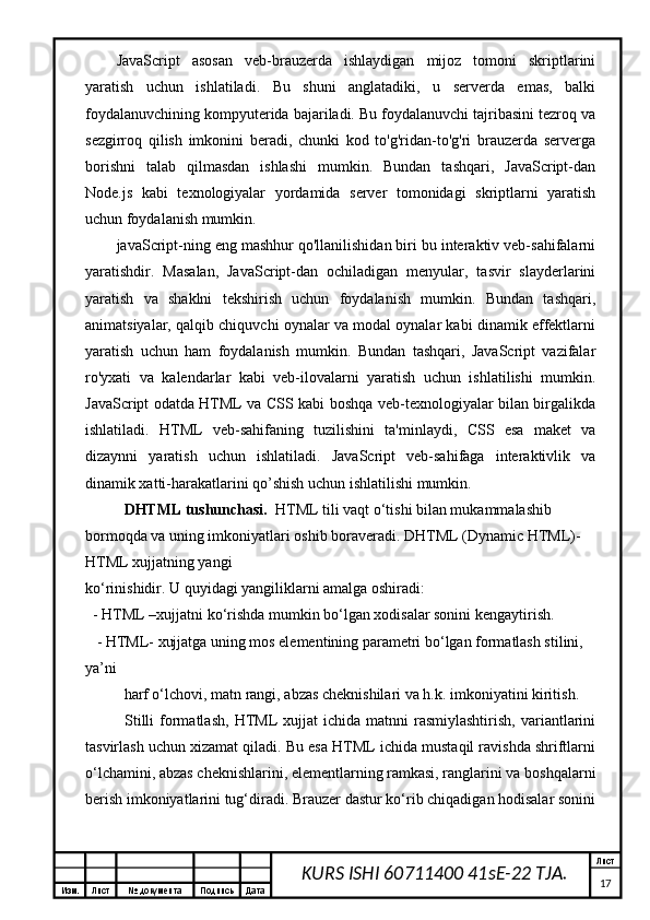 Изм. Лист №  документа Подпись Дата Лист
17KURS ISHI 60711400 41sE-22 TJA.JavaScript   asosan   veb-brauzerda   ishlaydigan   mijoz   tomoni   skriptlarini
yaratish   uchun   ishlatiladi.   Bu   shuni   anglatadiki,   u   serverda   emas,   balki
foydalanuvchining kompyuterida bajariladi. Bu foydalanuvchi tajribasini tezroq va
sezgirroq   qilish   imkonini   beradi,   chunki   kod   to'g'ridan-to'g'ri   brauzerda   serverga
borishni   talab   qilmasdan   ishlashi   mumkin.   Bundan   tashqari,   JavaScript-dan
Node.js   kabi   texnologiyalar   yordamida   server   tomonidagi   skriptlarni   yaratish
uchun foydalanish mumkin.
javaScript-ning eng mashhur qo'llanilishidan biri bu interaktiv veb-sahifalarni
yaratishdir.   Masalan,   JavaScript-dan   ochiladigan   menyular,   tasvir   slayderlarini
yaratish   va   shaklni   tekshirish   uchun   foydalanish   mumkin.   Bundan   tashqari,
animatsiyalar, qalqib chiquvchi oynalar va modal oynalar kabi dinamik effektlarni
yaratish   uchun   ham   foydalanish   mumkin.   Bundan   tashqari,   JavaScript   vazifalar
ro'yxati   va   kalendarlar   kabi   veb-ilovalarni   yaratish   uchun   ishlatilishi   mumkin.
JavaScript odatda HTML va CSS kabi boshqa veb-texnologiyalar bilan birgalikda
ishlatiladi.   HTML   veb-sahifaning   tuzilishini   ta'minlaydi,   CSS   esa   maket   va
dizaynni   yaratish   uchun   ishlatiladi.   JavaScript   veb-sahifaga   interaktivlik   va
dinamik xatti-harakatlarini qo’shish uchun ishlatilishi mumkin.
DHTML tushunchasi.   HTML tili vaqt o‘tishi bilan mukammalashib 
bormoqda va uning imkoniyatlari oshib boraveradi. DHTML (Dynamic HTML)- 
HTML xujjatning yangi 
ko‘rinishidir. U quyidagi yangiliklarni amalga oshiradi: 
  - HTML –xujjatni ko‘rishda mumkin bo‘lgan xodisalar sonini kengaytirish.
   - HTML- xujjatga uning mos elementining parametri bo‘lgan formatlash stilini, 
ya’ni 
harf o‘lchovi, matn rangi, abzas cheknishilari va h.k. imkoniyatini kiritish.    
Stilli  formatlash,   HTML   xujjat  ichida   matnni   rasmiylashtirish,  variantlarini
tasvirlash uchun xizamat qiladi. Bu esa HTML ichida mustaqil ravishda shriftlarni
o‘lchamini, abzas cheknishlarini, elementlarning ramkasi, ranglarini va boshqalarni
berish imkoniyatlarini tug‘diradi. Brauzer dastur ko‘rib chiqadigan hodisalar sonini