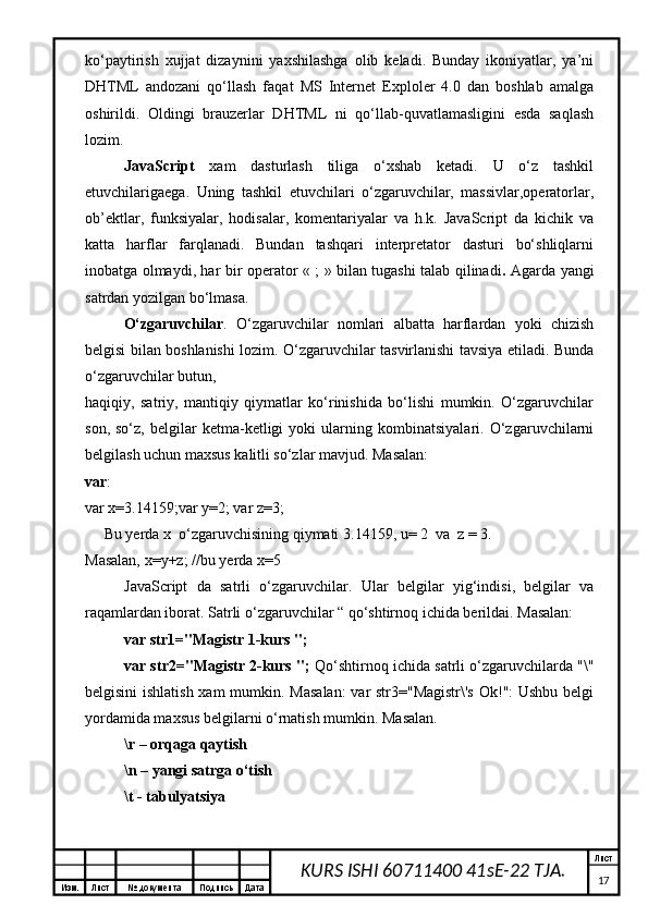 Изм. Лист №  документа Подпись Дата Лист
17KURS ISHI 60711400 41sE-22 TJA.ko‘paytirish   xujjat   dizaynini   yaxshilashga   olib   keladi.   Bunday   ikoniyatlar,   ya’ni
DHTML   andozani   qo‘llash   faqat   MS   Internet   Exploler   4.0   dan   boshlab   amalga
oshirildi.   Oldingi   brauzerlar   DHTML   ni   qo‘llab-quvatlamasligini   esda   saqlash
lozim.
JavaScript   xam   dasturlash   tiliga   o‘xshab   ketadi.   U   o‘z   tashkil
etuvchilarigaega.   Uning   tashkil   etuvchilari   o‘zgaruvchilar,   massivlar,operatorlar,
ob’ektlar,   funksiyalar,   hodisalar,   komentariyalar   va   h.k.   JavaScript   da   kichik   va
katta   harflar   farqlanadi.   Bundan   tashqari   interpretator   dasturi   bo‘shliqlarni
inobatga olmaydi, har bir operator « ; » bilan tugashi talab qilinadi .   Agarda yangi
satrdan yozilgan bo‘lmasa. 
O‘zgaruvchilar .   O‘zgaruvchilar   nomlari   albatta   harflardan   yoki   chizish
belgisi bilan boshlanishi lozim. O‘zgaruvchilar tasvirlanishi tavsiya etiladi. Bunda
o‘zgaruvchilar butun, 
haqiqiy,   satriy,   mantiqiy   qiymatlar   ko‘rinishida   bo‘lishi   mumkin.   O‘zgaruvchilar
son,   so‘z,   belgilar   ketma-ketligi   yoki   ularning   kombinatsiyalari.   O‘zgaruvchilarni
belgilash uchun maxsus kalitli so‘zlar mavjud. Masalan: 
var : 
var x=3.14159;var y=2; var z=3;  
     Bu yerda  x   o‘zgaruvchisining qiymati  3.14159, u= 2   va   z = 3. 
Masalan,  x = y + z ; // bu yerda  x=5
JavaScript   da   satrli   o‘zgaruvchilar .   Ular   belgilar   yig‘indisi,   belgilar   va
raqamlardan iborat. Satrli o‘zgaruvchilar “ qo‘shtirnoq ichida berildai. Masalan:  
var str1="Magistr 1-kurs "; 
var str2="Magistr 2-kurs ";  Qo‘shtirnoq ichida satrli o‘zgaruvchilarda "\"
belgisini  ishlatish xam  mumkin. Masalan:  var str3="Magistr\'s  Ok!": Ushbu belgi
yordamida maxsus belgilarni o‘rnatish mumkin. Masalan. 
\r – orqaga qaytish 
\n – yangi satrga o‘tish 
\t - tabulyatsiya