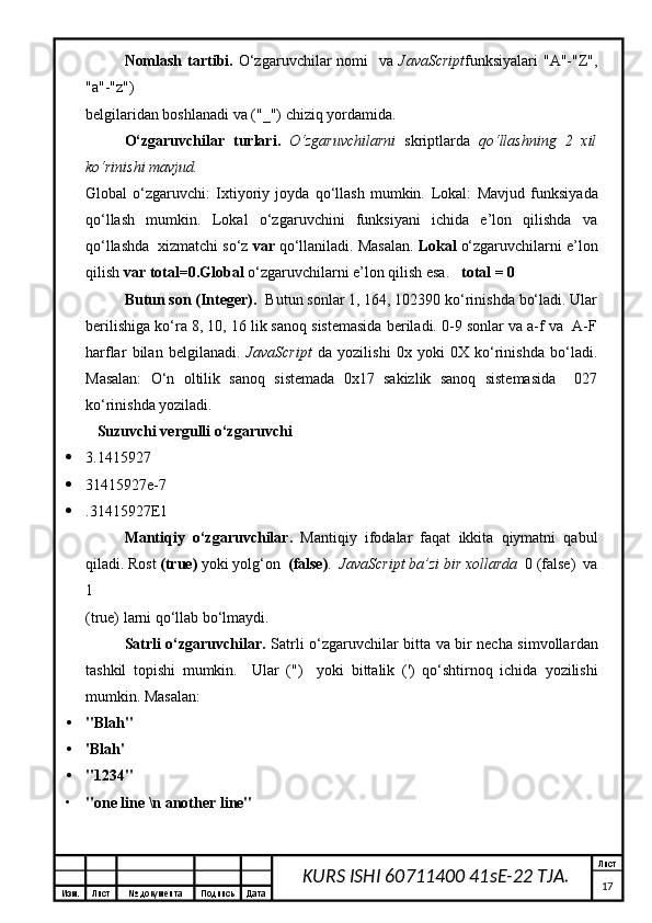 Изм. Лист №  документа Подпись Дата Лист
17KURS ISHI 60711400 41sE-22 TJA.Nomlash  tartibi .   O‘zgaruvchilar  nomi    va   JavaScript funksiyalari  "A"-"Z",
"a"-"z") 
belgilaridan boshlanadi  va  ("_") chiziq  yordamida . 
O‘zgaruvchilar   turlari .   O‘zgaruvchilarni   skript larda   qo‘llashning   2   xil
ko‘rinishi mavjud. 
Global   o‘zgaruvchi:   Ixtiyoriy   joyda   qo‘llash   mumkin.   Lokal:   Mavjud   funksi yada
qo‘llash   mumk i n.   Lokal   o‘zgaruvchini   funksiyani   ichida   e’lon   qilishda   va
qo‘llashda  xizmatchi so‘z  var  qo‘llaniladi. Masalan.  Lokal  o‘zgaruvchilarni e’lon
qilish  var total=0 . Global  o‘zgaruvchilarni e’lon qilish esa.    total = 0
Butun son (Integer) .   B utun sonlar 1, 164, 102390 ko‘rinishda bo‘ladi. Ular
berilishiga ko‘ra 8, 10, 16 lik sanoq sistemasida beriladi. 0-9 sonlar va a-f va  A-F
h arflar   bilan   belgilanadi.   JavaScript   da   yozilishi   0x   yoki   0X   ko‘rinishda   bo‘ladi.
Masalan:   O‘n   oltilik   sanoq   sistemada   0x17   sakizlik   sanoq   sistemasida     027
ko‘rinishda yoziladi.  
   Suzuvchi vergulli o‘zgaruvchi  
 3.1415927 
 31415927e-7 
 .31415927E1 
Mantiqiy   o‘zgaruvchilar .   Mantiqiy   ifodalar   faqat   ikkita   qiymatni   qabul
qiladi. Rost  (true)  yoki yolg‘on   (false) .   JavaScript ba’zi bir xollarda   0 (false)  va
1 
(true) larni qo‘llab bo‘lmaydi. 
Satrli o‘zgaruvchilar .   Sa tr li o‘zgaruvchilar bitta va bir necha simvollar dan
tashkil   topishi   mumkin.     Ular   (")     yoki   bittalik   (')   qo‘shtirnoq   ichida   yozilishi
mumkin. Masalan: 
• "Blah" 
• 'Blah' 
• "1234" 
• "one line \n another line"