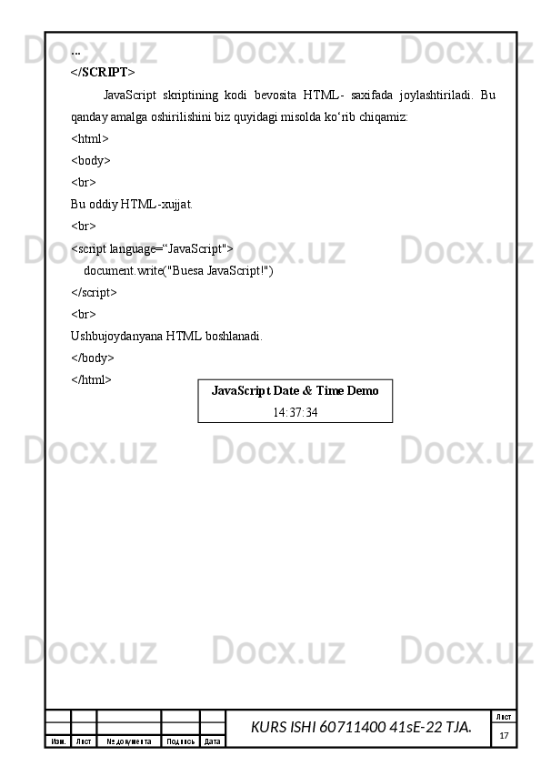 Изм. Лист №  документа Подпись Дата Лист
17KURS ISHI 60711400 41sE-22 TJA....
</SCRIPT>
JavaScript   skriptining   kodi   bevosita   HTML-   saxifada   joylashtiriladi.   Bu
qanday amalga oshirilishini biz quyidagi misolda ko‘rib chiqamiz:
<html>
<body>
<br>
Bu oddiy HTML-xujjat.
<br>
<script language= “ JavaScript">
    document.write("Buesa JavaScript!")
</script>
<br>
Ushbujoydanyana HTML boshlanadi.
</body>
</html>
JavaScript Date & Time Demo
14:37:34