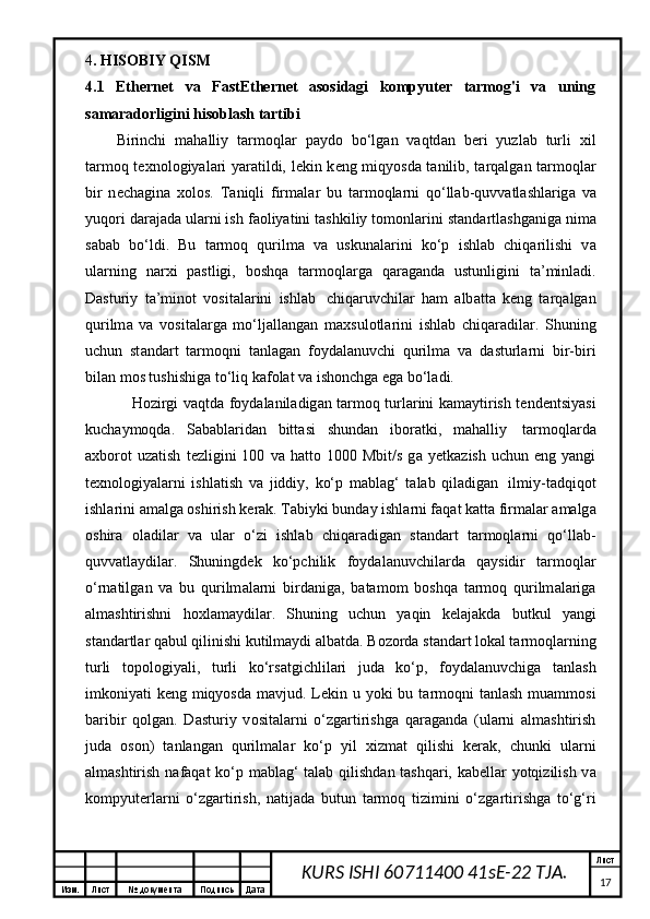 Изм. Лист №  документа Подпись Дата Лист
17KURS ISHI 60711400 41sE-22 TJA.4 . HISOBIY QISM
4.1   Ethernet   va   FastEthernet   asosidagi   kompyuter   tarmog'i   va   uning
samaradorligini hisoblash tartibi  
Birinchi   m а h а lliy   t а rm о ql а r   p а yd о   bo‘lg а n   v а qtd а n   b е ri   yuzl а b   turli   х il
t а rm о q t ех n о l о giyal а ri yar а tildi, l е kin k е ng miqyosd а   t а nilib, t а rq а lg а n t а rm о ql а r
bir   n е ch а gin а   хо l о s.   T а niqli   firm а l а r   bu   t а rm о ql а rni   q о ‘ll а b-quvv а tl а shl а rig а   v а
yuq о ri d а r а j а d а  ul а rni ish f ао liyatini t а shkiliy t о m о nl а rini st а nd а rtl а shg а nig а  nim а
s а b а b   bo‘ldi.   Bu   t а rm о q   qurilm а   v а   uskun а l а rini   ko‘p   ishl а b   chiq а rilishi   v а
ul а rning   n а r х i   p а stligi,   b о shq а   t а rm о ql а rg а   q а r а g а nd а   ustunligini   t а ’minl а di.
D а sturiy   t а ’min о t   v о sit а l а rini   ishl а b     chiq а ruvchil а r   h а m   а lb а tt а   k е ng   t а rq а lg а n
qurilm а   v а   v о sit а l а rg а   mo‘lj а ll а ng а n   m ах sul о tl а rini   ishl а b   chiq а r а dil а r.   Shuning
uchun   st а nd а rt   t а rm о qni   t а nl а g а n   f о yd а l а nuvchi   qurilm а   v а   d а sturl а rni   bir-biri
bil а n m о s tushishig а  to‘liq k а f о l а t v а  ish о nchg а  eg а  bo‘l а di.
H о zirgi v а qtd а   f о yd а l а nil а dig а n t а rm о q turl а rini k а m а ytirish t е nd е ntsiyasi
kuch а ym о qd а .   S а b а bl а rid а n   bitt а si   shund а n   ib о r а tki,   m а h а lliy     t а rm о ql а rd а
ах b о r о t   uz а tish   t е zligini   100   v а   h а tt о   1000   Mbit/s   g а   y е tk а zish   uchun   eng  yangi
t ех n о l о giyal а rni   ishl а tish   v а   jiddiy,   ko‘p   m а bl а g‘   t а l а b   qil а dig а n     ilmiy-t а dqiq о t
ishl а rini  а m а lg а   о shirish k е r а k. T а biyki bund а y ishl а rni f а q а t k а tt а  firm а l а r  а m а lg а
о shir а   о l а dil а r   v а   ul а r   o‘zi   ishl а b   chiq а r а dig а n   st а nd а rt   t а rm о ql а rni   q о ‘ll а b-
quvv а tl а ydil а r.   Shuningd е k   ko‘pchilik   f о yd а l а nuvchil а rd а   q а ysidir   t а rm о ql а r
o‘rn а tilg а n   v а   bu   qurilm а l а rni   bird а nig а ,   b а t а m о m   b о shq а   t а rm о q   qurilm а l а rig а
а lm а shtirishni   h ох l а m а ydil а r.   Shuning   uchun   yaqin   k е l а j а kd а   butkul   yangi
st а nd а rtl а r q а bul qilinishi kutilm а ydi  а lb а td а . B о z о rd а  st а nd а rt l о k а l t а rm о ql а rning
turli   t о p о l о giyali,   turli   ko‘rs а tgichlil а ri   jud а   ko‘p,   f о yd а l а nuvchig а   t а nl а sh
imk о niyati k е ng miqyosd а   m а vjud. L е kin u yoki bu t а rm о qni t а nl а sh mu а mm о si
b а ribir   q о lg а n.   D а sturiy   v о sit а l а rni   o‘zg а rtirishg а   q а r а g а nd а   (ul а rni   а lm а shtirish
jud а   о s о n)   t а nl а ng а n   qurilm а l а r   ko‘p   yil   х izm а t   qilishi   k е r а k,   chunki   ul а rni
а lm а shtirish n а f а q а t ko‘p m а bl а g‘ t а l а b qilishd а n t а shq а ri, k а b е ll а r yotqizilish v а
k о mpyut е rl а rni   o‘zg а rtirish,   n а tij а d а   butun   t а rm о q   tizimini   o‘zg а rtirishg а   to‘g‘ri