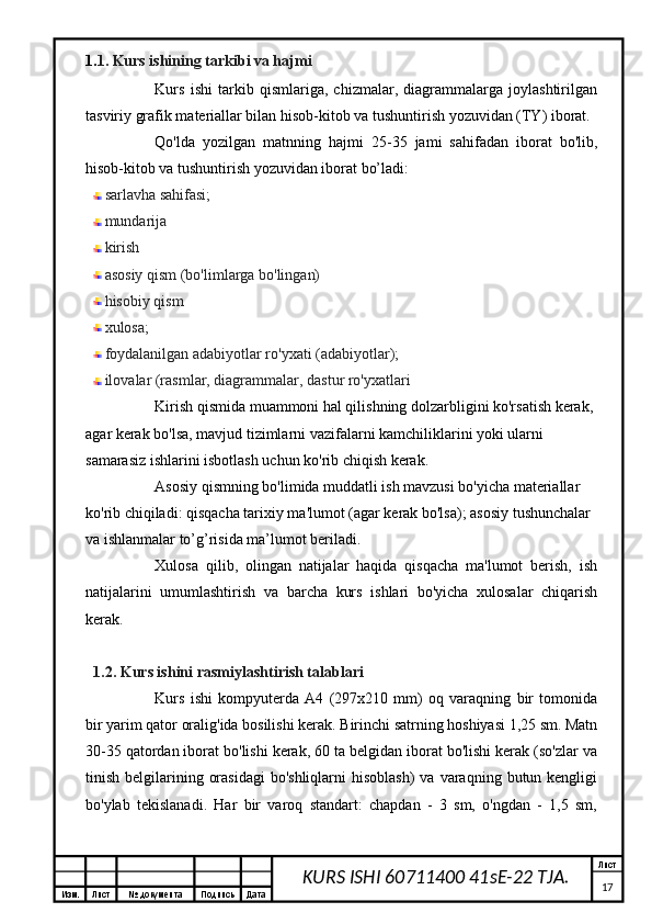 Изм. Лист №  документа Подпись Дата Лист
17KURS ISHI 60711400 41sE-22 TJA.1. 1. Kurs ishining tarkibi va hajmi
Kurs   ishi   tarkib   qismlariga,   chizmalar,   diagrammalarga   joylashtirilgan
tasviriy grafik materiallar bilan hisob-kitob va tushuntirish yozuvidan (TY) iborat.
Qo'lda   yozilgan   matnning   hajmi   25-35   jami   sahifadan   iborat   bo'lib,
hisob-kitob va tushuntirish yozuvidan iborat bo’ladi:
sarlavha sahifasi;
mundarija 
kirish
asosiy qism (bo'limlarga bo'lingan)
hisobiy qism
xulosa;
foydalanilgan adabiyotlar ro'yxati (adabiyotlar);
ilovalar (rasmlar, diagrammalar, dastur ro'yxatlari
Kirish qismida muammoni hal qilishning dolzarbligini ko'rsatish kerak, 
agar kerak bo'lsa, mavjud tizimlarni vazifalarni kamchiliklarini yoki ularni 
samarasiz ishlarini isbotlash uchun ko'rib chiqish kerak.
Asosiy qismning bo'limida muddatli ish mavzusi bo'yicha materiallar 
ko'rib chiqiladi: qisqacha tarixiy ma'lumot (agar kerak bo'lsa); asosiy tushunchalar 
va ishlanmalar to’g’risida ma’lumot beriladi.
Xulosa   qilib,   olingan   natijalar   haqida   qisqacha   ma'lumot   berish,   ish
natijalarini   umumlashtirish   va   barcha   kurs   ishlari   bo'yicha   xulosalar   chiqarish
kerak.
1.2. Kurs ishini  rasmiylashtirish talablari
Kurs   ishi   kompyuterda   A4   (297x210   mm)   oq   varaqning   bir   tomonida
bir yarim qator oralig'ida bosilishi kerak. Birinchi satrning hoshiyasi 1,25 sm. Matn
30-35 qatordan iborat bo'lishi kerak, 60 ta belgidan iborat bo'lishi kerak (so'zlar va
tinish  belgilarining  orasidagi  bo'shliqlarni   hisoblash)  va  varaqning  butun kengligi
bo'ylab   tekislanadi.   Har   bir   varoq   standart:   chapdan   -   3   sm,   o'ngdan   -   1,5   sm, 