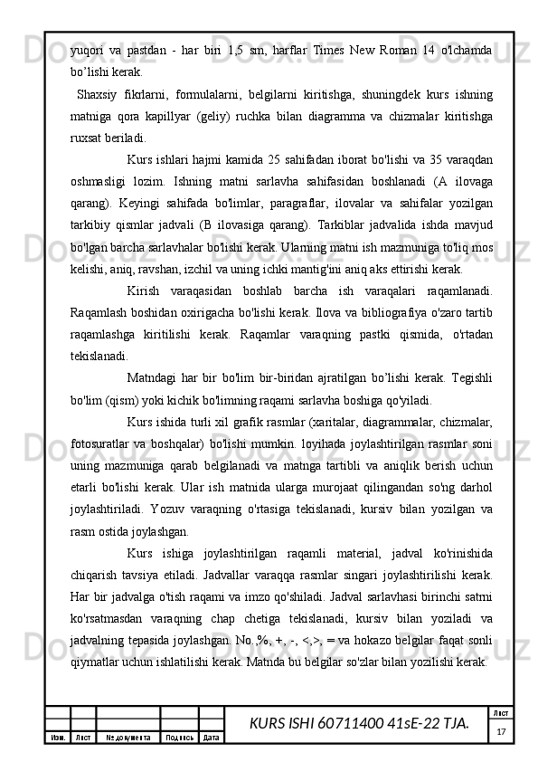 Изм. Лист №  документа Подпись Дата Лист
17KURS ISHI 60711400 41sE-22 TJA.yuqori   va   pastdan   -   har   biri   1,5   sm,   harflar   Times   New   Roman   14   o'lchamda
bo’lishi kerak.
Shaxsiy   fikrlarni,   formulalarni,   belgilarni   kiritishga,   shuningdek   kurs   ishning
matniga   qora   kapillyar   (geliy)   ruchka   bilan   diagramma   va   chizmalar   kiritishga
ruxsat beriladi.
Kurs  ishlari   hajmi  kamida  25  sahifadan  iborat   bo'lishi   va 35  varaqdan
oshmasligi   lozim.   Ishning   matni   sarlavha   sahifasidan   boshlanadi   (A   ilovaga
qarang).   Keyingi   sahifada   bo'limlar,   paragraflar,   ilovalar   va   sahifalar   yozilgan
tarkibiy   qismlar   jadvali   (B   ilovasiga   qarang).   Tarkiblar   jadvalida   ishda   mavjud
bo'lgan barcha sarlavhalar bo'lishi kerak. Ularning matni ish mazmuniga to'liq mos
kelishi, aniq, ravshan, izchil va uning ichki mantig'ini aniq aks ettirishi kerak.
Kirish   varaqasidan   boshlab   barcha   ish   varaqalari   raqamlanadi.
Raqamlash boshidan oxirigacha bo'lishi  kerak. Ilova va bibliografiya o'zaro tartib
raqamlashga   kiritilishi   kerak.   Raqamlar   varaqning   pastki   qismida,   o'rtadan
tekislanadi.
Matndagi   har   bir   bo'lim   bir-biridan   ajratilgan   bo’lishi   kerak.   Tegishli
bo'lim (qism) yoki kichik bo'limning raqami sarlavha boshiga qo'yiladi.
Kurs ishida turli xil grafik rasmlar (xaritalar, diagrammalar, chizmalar,
fotosuratlar   va   boshqalar)   bo'lishi   mumkin.   loyihada   joylashtirilgan   rasmlar   soni
uning   mazmuniga   qarab   belgilanadi   va   matnga   tartibli   va   aniqlik   berish   uchun
etarli   bo'lishi   kerak.   Ular   ish   matnida   ularga   murojaat   qilingandan   so'ng   darhol
joylashtiriladi.   Yozuv   varaqning   o'rtasiga   tekislanadi,   kursiv   bilan   yozilgan   va
rasm ostida joylashgan.
Kurs   ishiga   joylashtirilgan   raqamli   material,   jadval   ko'rinishida
chiqarish   tavsiya   etiladi.   Jadvallar   varaqqa   rasmlar   singari   joylashtirilishi   kerak.
Har bir jadvalga o'tish raqami va imzo qo'shiladi. Jadval sarlavhasi birinchi satrni
ko'rsatmasdan   varaqning   chap   chetiga   tekislanadi,   kursiv   bilan   yoziladi   va
jadvalning tepasida joylashgan. No.,%, +, -, <,>, = va hokazo belgilar faqat sonli
qiymatlar uchun ishlatilishi kerak. Matnda bu belgilar so'zlar bilan yozilishi kerak.