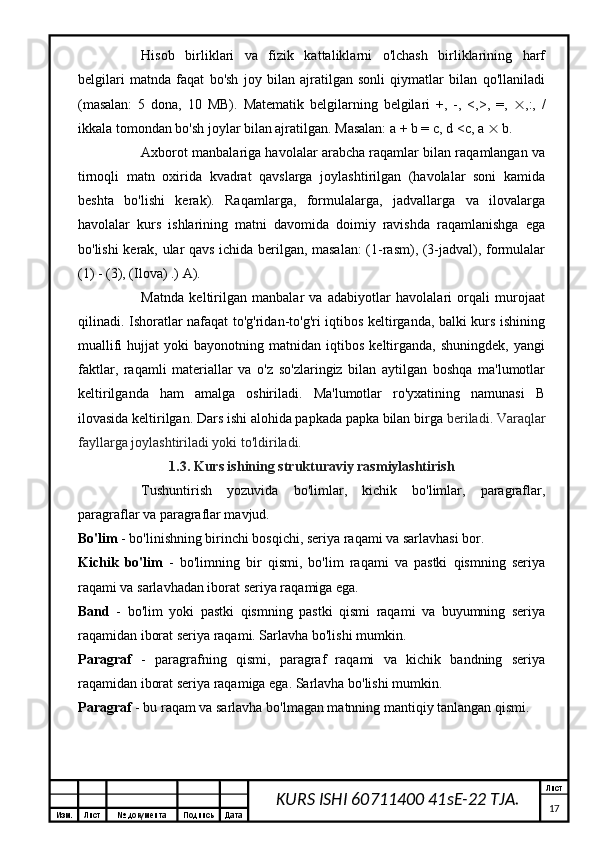 Изм. Лист №  документа Подпись Дата Лист
17KURS ISHI 60711400 41sE-22 TJA.Hisob   birliklari   va   fizik   kattaliklarni   o'lchash   birliklarining   harf
belgilari   matnda   faqat   bo'sh   joy   bilan   ajratilgan   sonli   qiymatlar   bilan   qo'llaniladi
(masalan:   5   dona,   10   MB).   Matematik   belgilarning   belgilari   +,   -,   <,>,   =,    ,:,   /
ikkala tomondan bo'sh joylar bilan ajratilgan. Masalan: a + b = c, d <c, a    b.
Axborot manbalariga havolalar arabcha raqamlar bilan raqamlangan va
tirnoqli   matn   oxirida   kvadrat   qavslarga   joylashtirilgan   (havolalar   soni   kamida
beshta   bo'lishi   kerak).   Raqamlarga,   formulalarga,   jadvallarga   va   ilovalarga
havolalar   kurs   ishlarining   matni   davomida   doimiy   ravishda   raqamlanishga   ega
bo'lishi kerak, ular qavs ichida berilgan, masalan:  (1-rasm), (3-jadval), formulalar
(1) - (3), (Ilova) .) A).
Matnda   keltirilgan   manbalar   va   adabiyotlar   havolalari   orqali   murojaat
qilinadi. Ishoratlar nafaqat to'g'ridan-to'g'ri iqtibos keltirganda, balki kurs ishining
muallifi   hujjat   yoki   bayonotning   matnidan   iqtibos   keltirganda,   shuningdek,   yangi
faktlar,   raqamli   materiallar   va   o'z   so'zlaringiz   bilan   aytilgan   boshqa   ma'lumotlar
keltirilganda   ham   amalga   oshiriladi.   Ma'lumotlar   ro'yxatining   namunasi   B
ilovasida keltirilgan. Dars ishi alohida papkada papka bilan birga  beriladi. Varaqlar
fayllarga joylashtiriladi yoki to'ldiriladi.
1.3. Kurs ishining strukturaviy rasmiylashtirish
Tushuntirish   yozuvida   bo'limlar,   kichik   bo'limlar,   paragraflar,
paragraflar va paragraflar mavjud.
Bo'lim  - bo'linishning birinchi bosqichi, seriya raqami va sarlavhasi bor.
Kichik   bo'lim   -   bo'limning   bir   qismi,   bo'lim   raqami   va   pastki   qismning   seriya
raqami va sarlavhadan iborat seriya raqamiga ega.
Band   -   bo'lim   yoki   pastki   qismning   pastki   qismi   raqami   va   buyumning   seriya
raqamidan iborat seriya raqami. Sarlavha bo'lishi mumkin.
Paragraf   -   paragrafning   qismi,   paragraf   raqami   va   kichik   bandning   seriya
raqamidan iborat seriya raqamiga ega. Sarlavha bo'lishi mumkin.
Paragraf  - bu raqam va sarlavha bo'lmagan matnning mantiqiy tanlangan qismi.