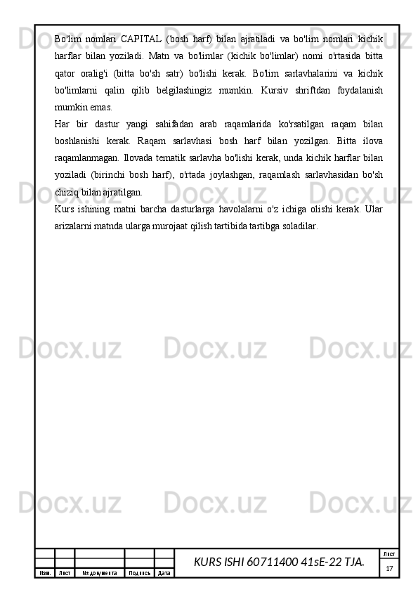 Изм. Лист №  документа Подпись Дата Лист
17KURS ISHI 60711400 41sE-22 TJA.Bo'lim   nomlari   CAPITAL   (bosh   harf)   bilan   ajratiladi   va   bo'lim   nomlari   kichik
harflar   bilan   yoziladi.   Matn   va   bo'limlar   (kichik   bo'limlar)   nomi   o'rtasida   bitta
qator   oralig'i   (bitta   bo'sh   satr)   bo'lishi   kerak.   Bo'lim   sarlavhalarini   va   kichik
bo'limlarni   qalin   qilib   belgilashingiz   mumkin.   Kursiv   shriftdan   foydalanish
mumkin emas.
Har   bir   dastur   yangi   sahifadan   arab   raqamlarida   ko'rsatilgan   raqam   bilan
boshlanishi   kerak.   Raqam   sarlavhasi   bosh   harf   bilan   yozilgan.   Bitta   ilova
raqamlanmagan. Ilovada tematik sarlavha bo'lishi kerak, unda kichik harflar bilan
yoziladi   (birinchi   bosh   harf),   o'rtada   joylashgan,   raqamlash   sarlavhasidan   bo'sh
chiziq bilan ajratilgan.
Kurs   ishining   matni   barcha   dasturlarga   havolalarni   o'z   ichiga   olishi   kerak.   Ular
arizalarni matnda ularga murojaat qilish tartibida tartibga soladilar. 