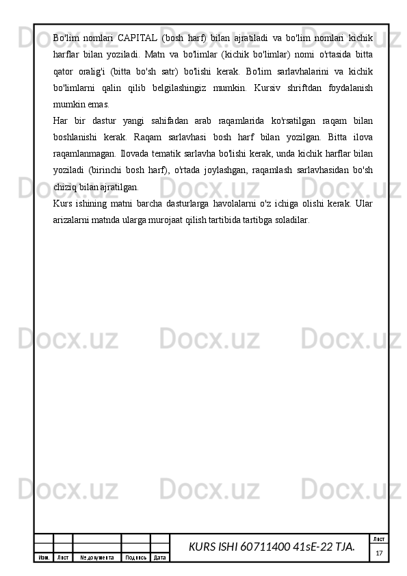 Изм. Лист №  документа Подпись Дата Лист
17KURS ISHI 60711400 41sE-22 TJA.Bo'lim   nomlari   CAPITAL   (bosh   harf)   bilan   ajratiladi   va   bo'lim   nomlari   kichik
harflar   bilan   yoziladi.   Matn   va   bo'limlar   (kichik   bo'limlar)   nomi   o'rtasida   bitta
qator   oralig'i   (bitta   bo'sh   satr)   bo'lishi   kerak.   Bo'lim   sarlavhalarini   va   kichik
bo'limlarni   qalin   qilib   belgilashingiz   mumkin.   Kursiv   shriftdan   foydalanish
mumkin emas.
Har   bir   dastur   yangi   sahifadan   arab   raqamlarida   ko'rsatilgan   raqam   bilan
boshlanishi   kerak.   Raqam   sarlavhasi   bosh   harf   bilan   yozilgan.   Bitta   ilova
raqamlanmagan. Ilovada tematik sarlavha bo'lishi kerak, unda kichik harflar bilan
yoziladi   (birinchi   bosh   harf),   o'rtada   joylashgan,   raqamlash   sarlavhasidan   bo'sh
chiziq bilan ajratilgan.
Kurs   ishining   matni   barcha   dasturlarga   havolalarni   o'z   ichiga   olishi   kerak.   Ular
arizalarni matnda ularga murojaat qilish tartibida tartibga soladilar.