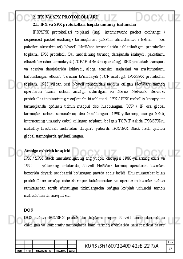 Изм. Лист №  документа Подпись Дата Лист
17KURS ISHI 60711400 41sE-22 TJA.2.  IPX VA SPX PROTOKOLLARI
2.1. IPX va SPX protokollari haqida umumiy tushuncha
IPX/SPX   protokollari   to'plami   (ingl.   internetwork   packet   exchange   /
sequenced   packet   exchange   tarmoqlararo   paketlar   almashinuvi   /   ketma   —   ket
paketlar   almashinuvi)   Novell   NetWare   tarmoqlarida   ishlatiladigan   protokollar
to'plami.   IPX   protokoli   Osi   modelining   tarmoq   darajasida   ishlaydi,   paketlarni
etkazib berishni ta'minlaydi (TCP/IP stekidan ip analog). SPX protokoli transport
va   sessiya   darajalarida   ishlaydi,   aloqa   seansini   saqlashni   va   ma'lumotlarni
kafolatlangan   etkazib   berishni   ta'minlaydi   (TCP   analogi).   IPX/SPX   protokollar
to'plami   1983   yildan   beri   Novell   tomonidan   taqdim   etilgan   NetWare   tarmoq
operatsion   tizimi   uchun   amalga   oshirilgan   va   Xerox   Network   Services
protokollar to'plamining rivojlanishi hisoblanadi. IPX / SPX mahalliy kompyuter
tarmoqlarida   qo'llash   uchun   maqbul   deb   hisoblangan,   TCP   /   IP   esa   global
tarmoqlar   uchun   samaraliroq   deb   hisoblangan.   1990-yillarning   oxiriga   kelib,
internetning umumiy qabul  qilingan to'plami  bo'lgan  TCP/IP aslida IPX/SPX-ni
mahalliy   hisoblash   muhitidan   chiqarib   yubordi.   IPX/SPX   Stack   hech   qachon
global tarmoqlarda qo'llanilmagan.
Amalga oshirish bosqichi.
IPX  /  SPX  Stack  mashhurligining  eng  yuqori   cho'qqisi  1980-yillarning  oxiri   va
1990   —   yillarning   o'rtalarida,   Novell   NetWare   tarmoq   operatsion   tizimlari
bozorida deyarli  raqobatchi  bo'lmagan paytda sodir bo'ldi. Shu munosabat  bilan
protokollarni   amalga   oshirish   mijoz   kutubxonalari   va   operatsion   tizimlar   uchun
ramkalardan   tortib   o'rnatilgan   tizimlargacha   bo'lgan   ko'plab   uchinchi   tomon
mahsulotlarida mavjud edi.
DOS
DOS   uchun   IPX/SPX   protokollar   to'plami   mijozi   Novell   tomonidan   ishlab
chiqilgan va korporativ tarmoqlarda ham, tarmoq o'yinlarida ham rezident dastur