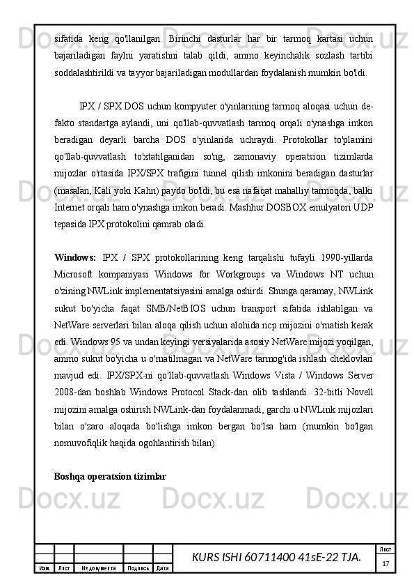 Изм. Лист №  документа Подпись Дата Лист
17KURS ISHI 60711400 41sE-22 TJA.sifatida   keng   qo'llanilgan.   Birinchi   dasturlar   har   bir   tarmoq   kartasi   uchun
bajariladigan   faylni   yaratishni   talab   qildi,   ammo   keyinchalik   sozlash   tartibi
soddalashtirildi va tayyor bajariladigan modullardan foydalanish mumkin bo'ldi.
IPX / SPX DOS uchun kompyuter o'yinlarining tarmoq aloqasi uchun de-
fakto   standartga   aylandi,   uni   qo'llab-quvvatlash   tarmoq   orqali   o'ynashga   imkon
beradigan   deyarli   barcha   DOS   o'yinlarida   uchraydi.   Protokollar   to'plamini
qo'llab-quvvatlash   to'xtatilganidan   so'ng,   zamonaviy   operatsion   tizimlarda
mijozlar   o'rtasida   IPX/SPX   trafigini   tunnel   qilish   imkonini   beradigan   dasturlar
(masalan, Kali yoki Kahn) paydo bo'ldi, bu esa nafaqat mahalliy tarmoqda, balki
Internet orqali ham o'ynashga imkon beradi. Mashhur DOSBOX emulyatori UDP
tepasida IPX protokolini qamrab oladi.
Windows:   IPX   /   SPX   protokollarining   keng   tarqalishi   tufayli   1990-yillarda
Microsoft   kompaniyasi   Windows   for   Workgroups   va   Windows   NT   uchun
o'zining NWLink implementatsiyasini amalga oshirdi. Shunga qaramay, NWLink
sukut   bo'yicha   faqat   SMB/NetBIOS   uchun   transport   sifatida   ishlatilgan   va
NetWare serverlari bilan aloqa qilish uchun alohida ncp mijozini o'rnatish kerak
edi. Windows 95 va undan keyingi versiyalarida asosiy NetWare mijozi yoqilgan,
ammo sukut bo'yicha u o'rnatilmagan va NetWare tarmog'ida ishlash cheklovlari
mavjud   edi.   IPX/SPX-ni   qo'llab-quvvatlash   Windows   Vista   /   Windows   Server
2008-dan   boshlab   Windows   Protocol   Stack-dan   olib   tashlandi.   32-bitli   Novell
mijozini amalga oshirish NWLink-dan foydalanmadi, garchi u NWLink mijozlari
bilan   o'zaro   aloqada   bo'lishga   imkon   bergan   bo'lsa   ham   (mumkin   bo'lgan
nomuvofiqlik haqida ogohlantirish bilan).
Boshqa operatsion tizimlar 