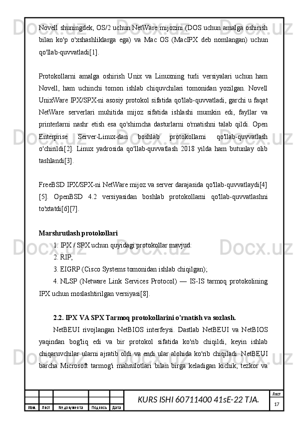 Изм. Лист №  документа Подпись Дата Лист
17KURS ISHI 60711400 41sE-22 TJA.Novell shuningdek, OS/2 uchun NetWare mijozini (DOS uchun amalga oshirish
bilan   ko'p   o'xshashliklarga   ega)   va   Mac   OS   (MacIPX   deb   nomlangan)   uchun
qo'llab-quvvatladi[1].
Protokollarni   amalga   oshirish   Unix   va   Linuxning   turli   versiyalari   uchun   ham
Novell,   ham   uchinchi   tomon   ishlab   chiquvchilari   tomonidan   yozilgan.   Novell
UnixWare IPX/SPX-ni asosiy protokol sifatida qo'llab-quvvatladi, garchi u faqat
NetWare   serverlari   muhitida   mijoz   sifatida   ishlashi   mumkin   edi,   fayllar   va
printerlarni   nashr   etish   esa   qo'shimcha   dasturlarni   o'rnatishni   talab   qildi.   Open
Enterprise   Server-Linux-dan   boshlab   protokollarni   qo'llab-quvvatlash
o'chirildi[2].   Linux   yadrosida   qo'llab-quvvatlash   2018   yilda   ham   butunlay   olib
tashlandi[3].
FreeBSD IPX/SPX-ni NetWare mijoz va server darajasida qo'llab-quvvatlaydi[4]
[5].   OpenBSD   4.2   versiyasidan   boshlab   protokollarni   qo'llab-quvvatlashni
to'xtatdi[6][7].
Marshrutlash protokollari
1. IPX / SPX uchun quyidagi protokollar mavjud:
2. RIP;
3. EIGRP (Cisco Systems tomonidan ishlab chiqilgan);
4. NLSP   (Netware   Link   Services   Protocol)   —   IS-IS   tarmoq   protokolining
IPX uchun moslashtirilgan versiyasi[8].
2.2.  IPX VA SPX  Tarmoq protokollarini o'rnatish va sozlash.
NetBEUI   rivojlangan   NetBIOS   interfeysi.   Dastlab   NetBEUI   va   NetBIOS
yaqindan   bog'liq   edi   va   bir   protokol   sifatida   ko'rib   chiqildi,   keyin   ishlab
chiqaruvchilar  ularni   ajratib  oldi  va   endi   ular  alohida   ko'rib  chiqiladi.  NetBEUI
barcha   Microsoft   tarmog'i   mahsulotlari   bilan   birga   keladigan   kichik,   tezkor   va 