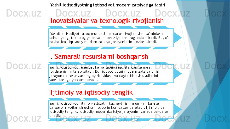 Inovatsiyalar va texnologik rivojlanish  
  Yashil iqtisodiyot, uzoq muddatli barqaror rivojlanishni ta'minlash 
uchun yangi texnologiyalar va innovatsiyalarni rag'batlantiradi. Bu, o'z 
navbatida, iqtisodiy modernizatsiya jarayonlarini tezlashtiradi.
.  Samarali resurslarni boshqarish
Yashil iqtisodiyot, energetika va tabiiy resurslardan samarali 
foydalanishni talab qiladi. Bu, iqtisodiyotni modernizatsiya qilish 
jarayonida resurslarning ayirboshlash va qayta ishlash usullarini 
yaxshilashga yordam beradi.
Ijtimoiy va iqtisodiy tenglik
Yashil iqtisodiyot ijtimoiy adolatni kuchaytirishi mumkin, bu esa 
barqaror rivojlanish uchun noyob imkoniyatlar yaratadi. Ijtimoiy va 
iqtisodiy tenglik, iqtisodiy modernizatsiya jarayonini yanada barqaror 
qiladi. Yashil iqtisodiyotning iqtisodiyot modernizatsiyasiga ta'siri                   