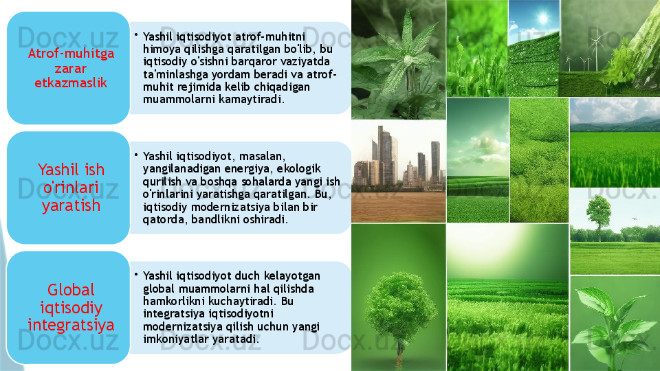 •
Yashil iqtisodiyot atrof-muhitni 
himoya qilishga qaratilgan bo'lib, bu 
iqtisodiy o'sishni barqaror vaziyatda 
ta'minlashga yordam beradi va atrof-
muhit rejimida kelib chiqadigan 
muammolarni kamaytiradi.Atrof-muhitga 
zarar 
etkazmaslik
•
Yashil iqtisodiyot, masalan, 
yangilanadigan energiya, ekologik 
qurilish va boshqa sohalarda yangi ish 
o'rinlarini yaratishga qaratilgan. Bu, 
iqtisodiy modernizatsiya bilan bir 
qatorda, bandlikni oshiradi.Yashil ish 
o'rinlari 
yaratish
•
Yashil iqtisodiyot duch kelayotgan 
global muammolarni hal qilishda 
hamkorlikni kuchaytiradi. Bu 
integratsiya iqtisodiyotni 
modernizatsiya qilish uchun yangi 
imkoniyatlar yaratadi.Global 
iqtisodiy 
integratsiya                         