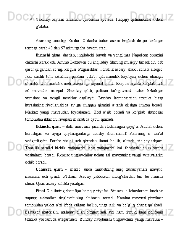 4. Yakuniy   bayram   tantanali,   quvonchli   apoteoz.   Haqiqiy   qahramonlar   uchun
g‘alaba.
Asarning   tonalligi   Es-dur.   O‘rtacha   butun   asarni   tinglash   dirijor   tanlagan
tempga qarab 40 dan 57 minutgacha davom etadi.
Birinchi   qism,   dastlab,   inqilobchi   buyuk   va   yengilmas   Napoleon   obrazini
chizishi kerak edi. Ammo Betxoven bu inqilobiy fikrning musiqiy timsolidir, deb
qaror qilgandan so‘ng, kelgusi o‘zgarishlar. Tonallik asosiy, shakli sonata allegro.
Ikki   kuchli   tutti   kelishuvi   pardani   ochib,   qahramonlik   kayfiyati   uchun   ohangni
o‘rnatdi. Uch martalik metr bravuraga xiyonat qiladi. Ekspozitsiyada ko‘plab turli
xil   mavzular   mavjud.   Shunday   qilib,   pafosni   ko‘rgazmada   ustun   keladigan
yumshoq   va   yengil   tasvirlar   egallaydi.   Bunday   kompozitsion   texnika   bizga
kurashning   rivojlanishida   avjiga   chiqqan   qismini   ajratib   olishga   imkon   beradi.
Markaz   yangi   mavzudan   foydalanadi.   Kod   o‘sib   boradi   va   ko‘plab   shunoslar
tomonidan ikkinchi rivojlanish sifatida qabul qilinadi.
Ikkinchi   qism   –   dafn   marosimi   janrida   ifodalangan   qayg‘u.   Adolat   uchun
kurashgan   va   uyiga   qaytmaganlarga   abadiy   shon-sharaf.   Asarning   si   san’at
yodgorligidir.   Parcha   shakli   uch   qismdan   iborat   bo‘lib,   o‘rtada   trio   joylashgan.
Tonallik   parallel   kichik,   xafagarchilik   va   xafagarchilikni   ifodalash   uchun   barcha
vositalarni   beradi.   Reprise   tinglovchilar   uchun   asl   mavzuning   yangi   versiyalarini
ochib beradi.
Uchinchi   qism   -   sherzo,   unda   minuetning   aniq   xususiyatlari   mavjud,
masalan,   uch   qismli   o‘lcham.   Asosiy   yakkaxon   cholg‘ulardan   biri   bu   fransuz
shoxi. Qism asosiy kalitda yozilgan.
Final   G‘olibning  sharafiga  haqiqiy  ziyofat.  Birinchi   o‘lchovlardan  kuch   va
supurgi   akkordlari   tinglovchining   e’tiborini   tortadi.   Harakat   mavzusi   pizzikato
tomonidan   yakka   o‘zi   ifoda   etilgan   bo‘lib,   unga   sirli   va   bo‘g‘iq   ohang   qo‘shadi.
Bastakor   materialni   mahorat   bilan   o‘zgartiradi,   uni   ham   ritmik,   ham   polifonik
texnika  yordamida   o‘zgartiradi.  Bunday   rivojlanish   tinglovchini   yangi   mavzuni   – 