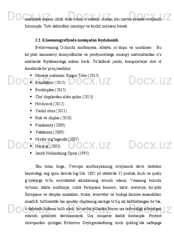mamlakat raqsini idrok etish uchun o‘rnatadi. Aynan shu mavzu yanada rivojlanib
bormoqda. Tutti akkordlari mantiqiy va kuchli xulosani beradi.
1.2.  Kinematografiyada  musiqa dan foydalanish.
Betxovenning   Uchinchi   simfoniyasi,   albatta,   jo‘shqin   va   unutilmas   .   Bu
ko‘plab   zamonaviy   kinoijodkorlar   va   prodyuserlarga   musiqiy   materiallardan   o‘z
asarlarida   foydalanishga   imkon   berdi.   Ta’kidlash   joizki,   kompozitsiya   chet   el
kinolarida ko‘proq mashhur. 
 Missiya imkonsiz. Rogue Tribe (2015)
 Benefaktor (2015)
 Boshliqdan (2015)
 Cho‘chqalardan oldin qizlar (2013)
 Hitchcock (2012)
 Yashil shox (2011)
 Rok va chiplar (2010)
 Frankenity (2009)
 Yakkaxon (2009)
 Nisshe yig‘laganda (2007)
 Heroica (2003)
 Janob Hollandning Opusi (1995)
 
Shu   bilan   birga,   Yevropa   simfoniyasining   rivojlanish   davri   bastakor
hayotidagi eng qiyin davrda tug‘ildi. 1802 yil oktabrda 32 yoshda, kuch va ijodiy
g‘oyalarga   to‘la,   aristokratik   salonlarning   sevimli   odami,   Venaning   birinchi
virtuozi,   ikkita   simfoniya,   uchta   fortepiano   konserti,   balet,   oratoriya,   ko‘plab
fortepiano   va   skripka   sonatalari,   triolar,   kvartetlar   va   boshqa   kamera   ansambllari
muallifi, billboardda har qanday chiptaning narxiga to‘liq zal kafolatlangan bo‘lsa,
u dahshatli hukmni bilib oladi: bir necha yillardan buyon uni tashvishga solayotgan
eshitish   qobiliyati   davolanmaydi.   Uni   muqarrar   karlik   kutmoqda.   Poytaxt
shovqinidan   qochgan   Betxoven   Geyligenstadtning   tinch   qishlog‘ida   nafaqaga 