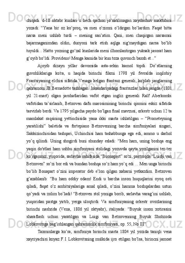 chiqadi.   6-10   oktabr   kunlari   u   hech   qachon   jo‘natilmagan   xayrlashuv   maktubini
yozadi:   “Yana   bir   oz   ko‘proq,   va   men   o‘zimni   o‘ldirgan   bo‘lardim.   Faqat   bitta
narsa   meni   ushlab   turdi   –   mening   san’atim.   Qani,   men   chaqirgan   narsamni
bajarmaganimdan   oldin,   dunyoni   tark   etish   aqlga   sig‘maydigan   narsa   bo‘lib
tuyuldi... Hatto yozning go‘zal kunlarida meni ilhomlantirgan yuksak jasorat ham
g‘oyib bo‘ldi. Providens! Menga kamida bir kun toza quvonch baxsh et...” 
Ajoyib   dizayn   yillar   davomida   asta-sekin   kamol   topdi.   Do’stlarning
guvohliklariga   ko'ra,   u   haqida   birinchi   fikrni   1798   yil   fevralda   inqilobiy
Frantsiyaning elchisi sifatida Venaga kelgan frantsuz generali, ko'plab janglarning
qahramoni JB Bernadotte tashlagan. Iskandariyadagi frantsuzlar bilan jangda (1801
yil   21-mart)   olgan   jarohatlaridan   vafot   etgan   ingliz   generali   Ralf   Aberkombi
vafotidan   ta’sirlanib,   Betxoven   dafn   marosimining   birinchi   qismini   eskiz   sifatida
tasvirlab berdi. Va 1795 yilgacha paydo bo’lgan final mavzusi, orkestr uchun 12 ta
mamlakat   raqsining   yettinchisida   yana   ikki   marta   ishlatilgan   –   “Prometeyning
yaratilishi”   baletida   va   fortepiano   Betxovenning   barcha   simfoniyalari   singari,
Sakkizinchisidan   tashqari,   Uchinchisi   ham   tashabbusga   ega   edi,   ammo   u   darhol
yo’q   qilindi.   Uning   shogirdi   buni   shunday   esladi:   “Men   ham,   uning   boshqa   eng
yaqin do'stlari ham ushbu simfoniyani stolidagi yozuvda qayta yozilganini tez-tez
ko’rganmiz; yuqorida, sarlavha sahifasida “Buonapart” so'zi, pastroqda “Luidji van
Betxoven” so’zi bor edi va bundan boshqa so’z ham yo’q edi ...  Men unga birinchi
bo’lib   Bonapart   o’zini   imperator   deb   e’lon   qilgan   xabarni   yetkazdim.   Betxoven
g’azablanib:   “Bu   ham   oddiy   odam!   Endi   u   barcha   inson   huquqlarini   oyoq   osti
qiladi,   faqat   o’z   ambitsiyalariga   amal   qiladi,   o’zini   hamma   boshqalardan   ustun
qo’yadi va zolim bo’ladi! “Betxoven stol yoniga borib, sarlavha varag’ini ushlab,
yuqoridan   pastga   yirtib,   yerga   uloqtirdi.   Va   simfoniyaning   orkestr   ovozlarining
birinchi   nashrida   (Vena,   1806   yil   oktyabr),   italiyada:   “Buyuk   inson   xotirasini
sharaflash   uchun   yaratilgan   va   Luigi   van   Betxovenning   Buyuk   Shohzoda
Lobkovitsga bag’ishlangan qahramonlik simfoniyasi, op. 55, No III”. 
Taxminlarga   ko’ra,   simfoniya   birinchi   marta   1804   yil   yozida   taniqli   vena
xayriyachisi  knyaz F.I. Lobkovitsning mulkida ijro etilgan bo’lsa, birincni jamoat 