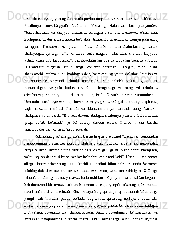 tomoshasi keyingi yilning 7 aprelida poytaxtning “an der Vin” teatrida bo’lib o’tdi.
Simfoniya   muvaffaqiyatli   bo’lmadi.   Vena   gazetalaridan   biri   yozganidek,
“tomoshabinlar   va   dirijyor   vazifasini   bajargan   Herr   van   Betxoven   o’sha   kuni
kechqurun bir-birlaridan norozi bo’lishdi. Jamoatchilik uchun simfoniya juda uzoq
va   qiyin,   Betxoven   esa   juda   odobsiz,   chunki   u   tomoshabinlarning   qarsak
chalayotgan   qismiga   hatto   kamonni   tushirmagan   -   aksincha,   u   muvaffaqiyatni
yetarli   emas   deb   hisoblagan”.   Tinglovchilardan   biri   galereyadan   baqirib   yubordi;
“Hammasini   tugatish   uchun   sizga   kreutzer   beraman!”   To’g’ri,   xuddi   o'sha
sharhlovchi   istehzo   bilan   izohlaganidek,   bastakorning   yaqin   do’stlari   “simfoniya
bu   shunchaki   yoqmadi,   chunki   tomoshabinlar   bunchalik   yuksak   go’zallikni
tushunadigan   darajada   badiiy   savodli   bo’lmaganligi   va   ming   yil   ichida   u
(simfoniya)   shunday   bo’ladi   harakat   qllish”.   Deyarli   barcha   zamondoshlar
Uchinchi   simfoniyaning   aql   bovar   qilmaydigan   uzunligidan   shikoyat   qilishdi,
taqlid   mezonlari   sifatida   Birinchi   va   Ikkinchisini   ilgari   surishdi,   bunga   bastakor
shafqatsiz va’da berdi: “Bir soat davom etadigan simfoniya yozsam, Qahramonlik
qisqa   bo’lib   ko'rinadi”   (u   52   daqiqa   davom   etadi).   Chunki   u   uni   barcha
simfoniyalaridan ko’ra ko’proq sevardi.
Rollandning so’zlariga ko’ra,   birinchi qism,   ehtimol “Betxoven tomonidan
Napoleonning   o’ziga   xos   portreti   sifatida   o’ylab   topilgan,   albatta,   asl   nusxasidan
farqli   o’laroq,   ammo   uning   tasavvurlari   chizilganligi   va   Napoleonni   haqiqatda,
ya’ni inqilob dahosi sifatida qanday ko’rishni xohlagani kabi”. Ushbu ulkan sonata
allegro   butun   orkestrning   ikkita   kuchli   akkordlari   bilan   ochiladi,   unda   Betxoven
odatdagidek   frantsuz   shoxlaridan   ikkitasini   emas,   uchtasini   ishlatgan.   Cellosga
Ishonib topshirilgan asosiy mavzu katta uchlikni belgilaydi - va to’satdan begona,
kelishmovchilikli   ovozda   to’xtaydi,   ammo   to’siqni   yengib,   o’zining   qahramonlik
rivojlanishini davom ettiradi. Ekspozitsiya ko’p qorong’i, qahramonlik bilan birga
yengil   lirik   tasvirlar   paydo   bo’ladi:   bog’lovchi   qismning   muloyim   izohlarida;
major - minor, yog’och - torlar yonma-yon joylashganda; bu yerda boshlanadigan
motivatsion   rivojlanishda,   ekspozitsiyada.   Ammo   rivojlanish,   to’qnashuvlar   va
kurashlar   rivojlanishda   birinchi   marta   ulkan   nisbatlarga   o’sib   borishi   ayniqsa 