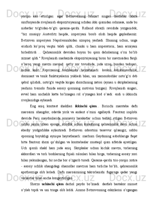 yorqin   aks   ettirilgan:   agar   Betxovenning   Mozart   singari   dastlabki   ikkita
simfonyasida rivojlanish ekspozitsiyaning uchdan ikki qismidan oshmasa, unda bu
nisbatlar   to'g'ridan-to’g'ri   qarama-qarshi.   Rolland   obrazli   ravishda   yozganidek,
“biz   musiqiy   Austerlitz   haqida,   imperiyani   bosib   olish   haqida   gaplashamiz.
Betxoven   imperiyasi   Napoleonnikidan   uzoqroq   yashadi.   Shuning   uchun,   unga
erishish   ko’proq   vaqtni   talab   qildi,   chunki   u   ham   imperatorni,   ham   armiyani
birlashtirdi   ...   Qahramonlik   davridan   buyon   bu   qism   daholarning   o’rni   bo’lib
xizmat qildi." Rivojlanish markazida ekspozitsiyaning biron bir mavzusidan farqli
o’laroq   yangi   mavzu   mavjud:   qat'iy   xor   tovushida,   juda   uzoq,   bundan   tashqari,
kichik   kalit.   Reprizaning   boshlanishi   hayratlanarli:   keskin   kelishmovchilik,
dominant   va   tonik   funktsiyalarini   yuklash   bilan,   uni   zamondoshlar   noto’g’ri   deb
qabul  qilishdi,  noto'g'ri  vaqtda  kirgan shoxchining  xatosi  (aynan  u skripkalarning
yashirin   tremolo   fonida   asosiy   qismning   motivini   buzgan).   Rivojlanish   singari,
avval   ham   unchalik   katta   bo’lmagan   rol   o’ynagan   kod   o’sadi:   endi   u   ikkinchi
rivojlanishga aylanadi.
Eng   aniq   kontrast   shakllari   ikkinchi   qism ...   Birinchi   marotaba   dafn
marosimi   ohangdor,   odatda   yirik   va   andant   o’rnini   egallaydi.   Frantsuz   inqilobi
davrida   Parij   maydonlarida   ommaviy   harakatlar   uchun   tashkil   etilgan   Betxoven
ushbu   janrni   ulkan   eposga,   ozodlik   uchun   kurashning   qahramonlik   davri   uchun
abadiy   yodgorlikka   aylantiradi.   Bethoven   orkestrini   tasavvur   qilsangiz,   ushbu
eposning   buyukligi   ayniqsa   hayratlanarli:   marhum   Gaydnning   asboblariga   faqat
bitta   frantsuz   shoxi   qo’shilgan   va   kontrabaslar   mustaqil   qism   sifatida   ajratilgan.
Uch   qismli   shakl   ham   juda   aniq.   Skripkalar   uchun   kichik   mavzu,   torlarning
akkordlari   va   torli   boshlarning   fojiali   rulonlari   bilan   birga,   torlarning   asosiy   xori
bilan yakunlangan, bir necha bor o’zgarib turadi. Qarama-qarshi trio-yorqin xotira
-   asosiy   uchlik   ohangidagi   shamollar   mavzusi   ham   turlicha   bo’lib,   qahramonlik
apotheoziga   olib   keladi.   Dafn   marosimining   takrorlanishi   fugaroga   qadar   yangi
variantlar bilan ancha kengaytirilgan.
Sherzo   uchinchi   qism   darhol   paydo   bo’lmadi:   dastlab   bastakor   minuet
o’ylab   topdi   va   uni   trioga   olib   keldi.   Ammo   Betxovenning   eskizlarini   o’rgangan 