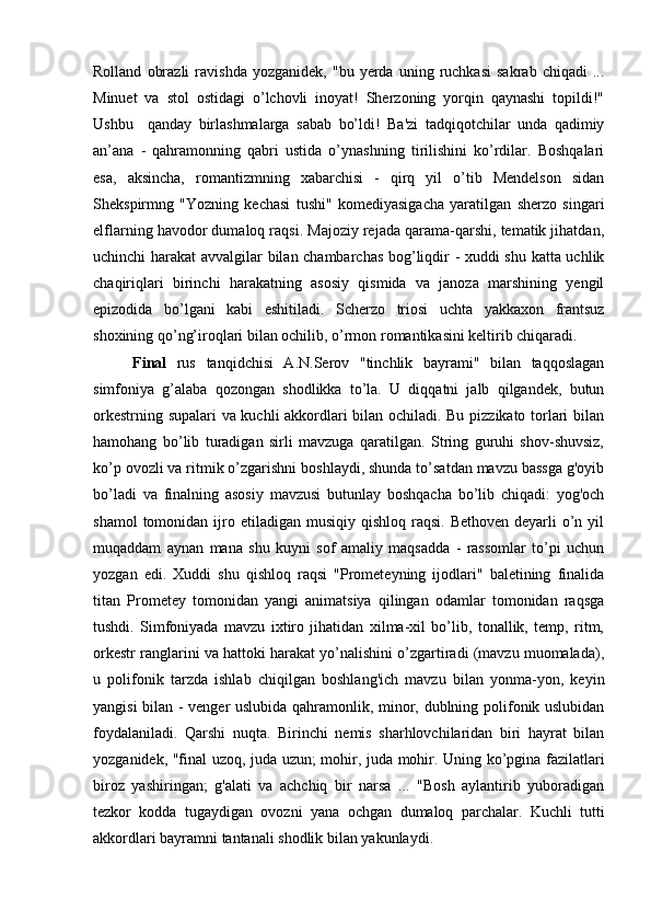 Rolland   obrazli   ravishda   yozganidek,   "bu  yerda   uning  ruchkasi   sakrab   chiqadi   ...
Minuet   va   stol   ostidagi   o’lchovli   inoyat!   Sherzoning   yorqin   qaynashi   topildi!"
Ushbu     qanday   birlashmalarga   sabab   bo’ldi!   Ba'zi   tadqiqotchilar   unda   qadimiy
an’ana   -   qahramonning   qabri   ustida   o’ynashning   tirilishini   ko’rdilar.   Boshqalari
esa,   aksincha,   romantizmning   xabarchisi   -   qirq   yil   o’tib   Mendelson   sidan
Shekspirmng   "Yozning   kechasi   tushi"   komediyasigacha   yaratilgan   sherzo   singari
elflarning havodor dumaloq raqsi. Majoziy rejada qarama-qarshi, tematik jihatdan,
uchinchi harakat avvalgilar bilan chambarchas bog’liqdir - xuddi shu katta uchlik
chaqiriqlari   birinchi   harakatning   asosiy   qismida   va   janoza   marshining   yengil
epizodida   bo’lgani   kabi   eshitiladi.   Scherzo   triosi   uchta   yakkaxon   frantsuz
shoxining qo’ng’iroqlari bilan ochilib, o’rmon romantikasini keltirib chiqaradi.
Final   rus   tanqidchisi   A.N.Serov   "tinchlik   bayrami"   bilan   taqqoslagan
simfoniya   g’alaba   qozongan   shodlikka   to’la.   U   diqqatni   jalb   qilgandek,   butun
orkestrning supalari  va kuchli akkordlari bilan ochiladi. Bu pizzikato torlari bilan
hamohang   bo’lib   turadigan   sirli   mavzuga   qaratilgan.   String   guruhi   shov-shuvsiz,
ko’p ovozli va ritmik o’zgarishni boshlaydi, shunda to’satdan mavzu bassga g'oyib
bo’ladi   va   finalning   asosiy   mavzusi   butunlay   boshqacha   bo’lib   chiqadi:   yog'och
shamol   tomonidan ijro etiladigan  musiqiy  qishloq  raqsi.  Bethoven  deyarli  o’n  yil
muqaddam   aynan   mana   shu   kuyni   sof   amaliy   maqsadda   -   rassomlar   to’pi   uchun
yozgan   edi.   Xuddi   shu   qishloq   raqsi   "Prometeyning   ijodlari"   baletining   finalida
titan   Prometey   tomonidan   yangi   animatsiya   qilingan   odamlar   tomonidan   raqsga
tushdi.   Simfoniyada   mavzu   ixtiro   jihatidan   xilma-xil   bo’lib,   tonallik,   temp,   ritm,
orkestr ranglarini va hattoki harakat yo’nalishini o’zgartiradi (mavzu muomalada),
u   polifonik   tarzda   ishlab   chiqilgan   boshlang'ich   mavzu   bilan   yonma-yon,   keyin
yangisi bilan - venger uslubida qahramonlik, minor, dublning polifonik uslubidan
foydalaniladi.   Qarshi   nuqta.   Birinchi   nemis   sharhlovchilaridan   biri   hayrat   bilan
yozganidek, "final uzoq, juda uzun; mohir, juda mohir. Uning ko’pgina fazilatlari
biroz   yashiringan;   g'alati   va   achchiq   bir   narsa   ...   "Bosh   aylantirib   yuboradigan
tezkor   kodda   tugaydigan   ovozni   yana   ochgan   dumaloq   parchalar.   Kuchli   tutti
akkordlari bayramni tantanali shodlik bilan yakunlaydi. 