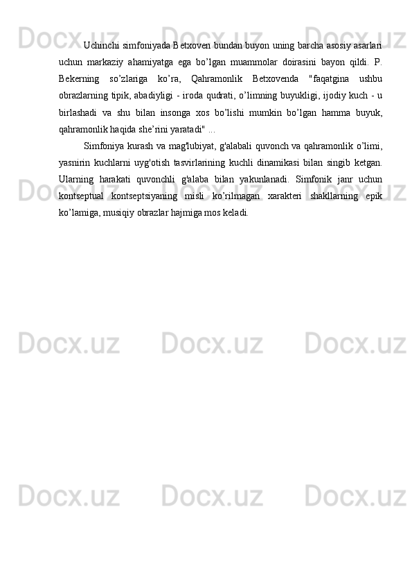 Uchinchi simfoniyada Betxoven bundan buyon uning barcha asosiy asarlari
uchun   markaziy   ahamiyatga   ega   bo’lgan   muammolar   doirasini   bayon   qildi.   P.
Bekerning   so’zlariga   ko’ra,   Qahramonlik   Betxovenda   "faqatgina   ushbu
obrazlarning tipik, abadiyligi - iroda qudrati, o’limning buyukligi, ijodiy kuch - u
birlashadi   va   shu   bilan   insonga   xos   bo’lishi   mumkin   bo’lgan   hamma   buyuk,
qahramonlik haqida she’rini yaratadi" ...
Simfoniya kurash va mag'lubiyat, g'alabali quvonch va qahramonlik o’limi,
yasnirin   kuchlarni   uyg'otish   tasvirlarining   kuchli   dinamikasi   bilan   singib   ketgan.
Ularning   harakati   quvonchli   g'alaba   bilan   yakunlanadi.   Simfonik   janr   uchun
kontseptual   kontseptsiyaning   misli   ko’rilmagan   xarakteri   shakllarning   epik
ko’lamiga, musiqiy obrazlar hajmiga mos keladi.  