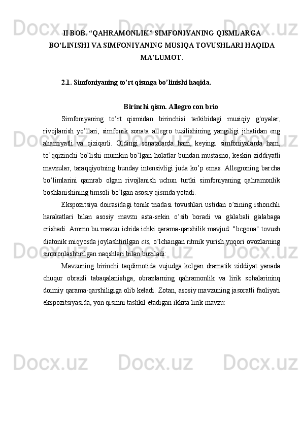 II BOB. “QAHRAMONLIK” SIMFONIYANING QISMLARGA
BO’LINISHI VA SIMFONIYANING MUSIQA TOVUSHLARI HAQIDA
MA’LUMOT.
2.1. Simfoniyaning to’rt qismga bo’linishi haqida. 
Birinchi qism. Allegro con brio
Simfoniyaning   to’rt   qismidan   birinchisi   tarkibidagi   musiqiy   g'oyalar,
rivojlanish   yo’llari,   simfonik   sonata   allegro   tuzilishining   yangiligi   jihatidan   eng
ahamiyatli   va   qiziqarli.   Oldingi   sonatalarda   ham,   keyingi   simfoniyalarda   ham,
to’qqizinchi bo’lishi  mumkin bo’lgan holatlar bundan mustasno, keskin ziddiyatli
mavzular, taraqqiyotning bunday intensivligi  juda ko’p emas.  Allegroning barcha
bo’limlarini   qamrab   olgan   rivojlanish   uchun   turtki   simfoniyaning   qahramonlik
boshlanishining timsoli bo’lgan asosiy qismda yotadi.
Ekspozitsiya doirasidagi  tonik triadasi  tovushlari  ustidan o’zining ishonchli
harakatlari   bilan   asosiy   mavzu   asta-sekin   o’sib   boradi   va   g'alabali   g'alabaga
erishadi. Ammo bu mavzu ichida ichki qarama-qarshilik mavjud: "begona" tovush
diatonik miqyosda joylashtirilgan  cis,  o’lchangan ritmik yurish yuqori ovozlarning
sinxronlashtirilgan naqshlari bilan buziladi:
Mavzuning   birinchi   taqdimotida   vujudga   kelgan   dramatik   ziddiyat   yanada
chuqur   obrazli   tabaqalanishga,   obrazlarning   qahramonlik   va   lirik   sohalarininq
doimiy qarama-qarshiligiga olib keladi. Zotan, asosiy mavzuning jasoratli faoliyati
ekspozitsiyasida, yon qismni tashkil etadigan ikkita lirik mavzu: 