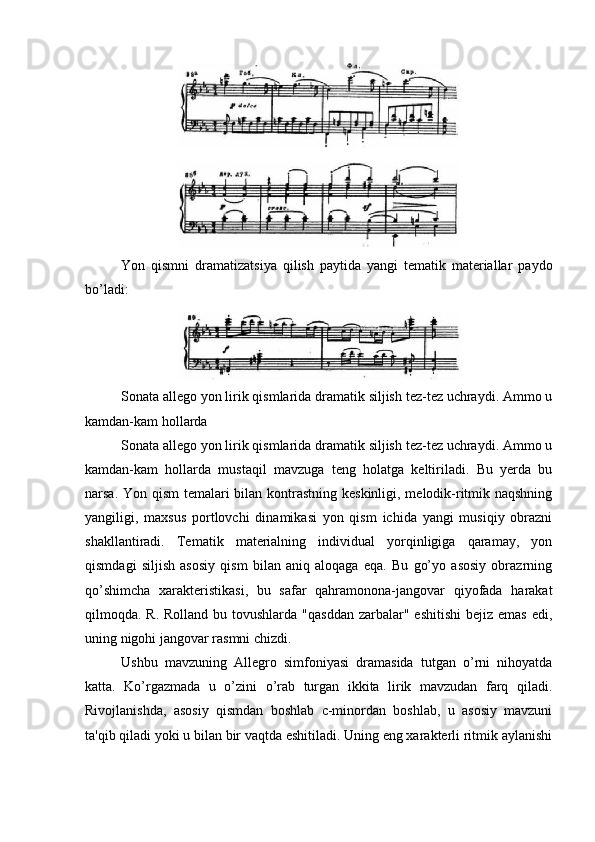 Yon   qismni   dramatizatsiya   qilish   paytida   yangi   tematik   materiallar   paydo
bo’ladi:
Sonata allego yon lirik qismlarida dramatik siljish tez-tez uchraydi. Ammo u
kamdan-kam hollarda
Sonata allego yon lirik qismlarida dramatik siljish tez-tez uchraydi. Ammo u
kamdan-kam   hollarda   mustaqil   mavzuga   teng   holatga   keltiriladi.   Bu   yerda   bu
narsa. Yon qism  temalari  bilan kontrastning keskinligi, melodik-ritmik naqshning
yangiligi,   maxsus   portlovchi   dinamikasi   yon   qism   ichida   yangi   musiqiy   obrazni
shakllantiradi.   Tematik   materialning   individual   yorqinligiga   qaramay,   yon
qismdagi   siljish   asosiy   qism   bilan   aniq   aloqaga   eqa.   Bu   go’yo   asosiy   obrazrning
qo’shimcha   xarakteristikasi,   bu   safar   qahramonona-jangovar   qiyofada   harakat
qilmoqda. R. Rolland  bu tovushlarda  "qasddan  zarbalar" eshitishi  bejiz emas edi,
uning nigohi jangovar rasmni chizdi.
Ushbu   mavzuning   Allegro   simfoniyasi   dramasida   tutgan   o’rni   nihoyatda
katta.   Ko’rgazmada   u   o’zini   o’rab   turgan   ikkita   lirik   mavzudan   farq   qiladi.
Rivojlanishda,   asosiy   qismdan   boshlab   c-minordan   boshlab,   u   asosiy   mavzuni
ta'qib qiladi yoki u bilan bir vaqtda eshitiladi. Uning eng xarakterli ritmik aylanishi 