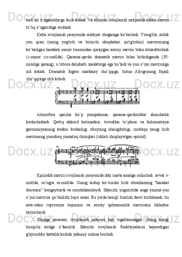 turli xil o’zgarishlarga duch keladi. Va nihoyat, rivojlanish natijasida ushbu mavzu
to’liq o’zgarishga erishadi.
Katta rivojlanish jarayonida ziddiyat chegaraga ko’tariladi. Yorug'lik, xuddi
yon   qism   (uning   yog'och   va   birinchi   skripkalari   qo'rg'oshin)   mavzusining
ko’tarilgan harakati minor  tomonidan qoraygan asosiy  mavzu bilan almashtiriladi
(c-minor   cis-mollda).   Qarama-qarshi   dramatik   mavzu   bilan   birlashganda   (39-
misolga qarang), u tobora dahshatli xarakterga ega bo’ladi va yon o’yin mavzusiga
zid   keladi.   Dramatik   fugato   markaziy   cho’qqiga,   butun   Allegroning   fojiali
cho’qqisiga olib keladi:
Atmosfera   qancha   ko’p   pompalansa,   qarama-qarshiliklar   shunchalik
keskinlashadi.   Qattiq   akkord   kolonadasi,   tovushlar   to’plami   va   kulminatsiya
garmoniyasining   keskin   keskinligi   oboyning   ohangdorligi,   mutlaqo   yangi   lirik
mavzuning yumshoq yumaloq chiziqlari (ishlab chiqilayotgan epizod):
Epizodik mavzu rivojlanish jarayonida ikki marta amalga oshiriladi: avval e-
mollda,   so’ngra   es-mollda.   Uning   tashqi   ko’rinishi   lirik   obrazlarning   "harakat
doirasini" kengaytiradi  va mustahkamlaydi.  Ikkinchi  yugurishda unga yonma-yon
o’yin mavzusi qo’shilishi bejiz emas. Bu yerda taniqli burilish davri boshlanadi, bu
asta-sekin   repressiya   hujumini   va   asosiy   qahramonlik   mavzusini   tiklashni
tayyorlaydi.
Shunga   qaramay,   rivojlanish   jarayoni   hali   tugallanmagan.   Uning   oxirgi
bosqichi   kodga   o’tkazildi.   Ikkinchi   rivojlanish   funktsiyalarini   bajaradigan
g'ayrioddiy kattalik kodida yakuniy xulosa beriladi. 
