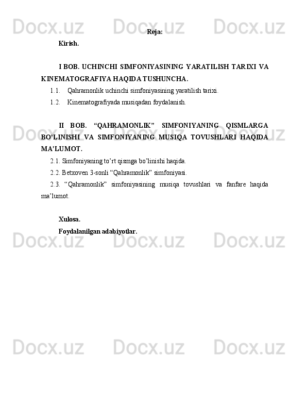 Reja:
Kirish.
I  BOB.  UCHINCHI   SIMFONIYASINING   Y ARATILISH   TARIXI  VA
KINEMATOGRAFIYA HAQIDA TUSHUNCHA.
1.1. Qahramonlik uchinchi simfoniyasining y aratilish tarixi .
1.2. Kinematografiyada musiqadan foydalanish.
II   BOB.   “QAHRAMONLIK”   SIMFONIYANING   QISMLARGA
BO’LINISHI   VA   SIMFONIYANING   MUSIQA   TOVUSHLARI   HAQIDA
MA’LUMOT.
2.1. Simfoniyaning to’rt qismga bo’linishi haqida.
2.2. Betxoven 3-sonli “Qahramonlik” simfoniyasi.
2.3.   “Qahramonlik”   simfoniyasining   musiqa   tovushlari   va   fanfare   haqida
ma’lumot.
Xulosa.
Foydalanilgan adabiyotlar.
