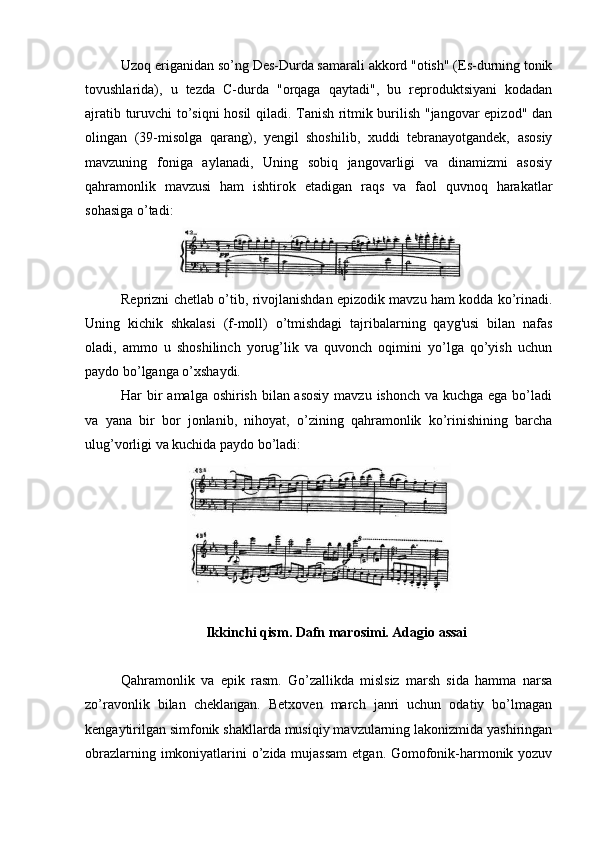 Uzoq eriganidan so’ng Des-Durda samarali akkord "otish" (Es-durning tonik
tovushlarida),   u   tezda   C-durda   "orqaga   qaytadi",   bu   reproduktsiyani   kodadan
ajratib turuvchi to’siqni hosil qiladi. Tanish ritmik burilish "jangovar epizod" dan
olingan   (39-misolga   qarang),   yengil   shoshilib,   xuddi   tebranayotgandek,   asosiy
mavzuning   foniga   aylanadi,   Uning   sobiq   jangovarligi   va   dinamizmi   asosiy
qahramonlik   mavzusi   ham   ishtirok   etadigan   raqs   va   faol   quvnoq   harakatlar
sohasiga o’tadi:
Reprizni chetlab o’tib, rivojlanishdan epizodik mavzu ham kodda ko’rinadi.
Uning   kichik   shkalasi   (f-moll)   o’tmishdagi   tajribalarning   qayg'usi   bilan   nafas
oladi,   ammo   u   shoshilinch   yorug’lik   va   quvonch   oqimini   yo’lga   qo’yish   uchun
paydo bo’lganga o’xshaydi.
Har bir amalga oshirish bilan asosiy  mavzu ishonch va kuchga ega bo’ladi
va   yana   bir   bor   jonlanib,   nihoyat,   o’zining   qahramonlik   ko’rinishining   barcha
ulug’vorligi va kuchida paydo bo’ladi:
Ikkinchi qism. Dafn marosimi. Adagio assai
Qahramonlik   va   epik   rasm.   Go’zallikda   mislsiz   marsh   sida   hamma   narsa
zo’ravonlik   bilan   cheklangan.   Betxoven   march   janri   uchun   odatiy   bo’lmagan
kengaytirilgan simfonik shakllarda musiqiy mavzularning lakonizmida yashiringan
obrazlarning imkoniyatlarini o’zida mujassam  etgan. Gomofonik-harmonik yozuv 