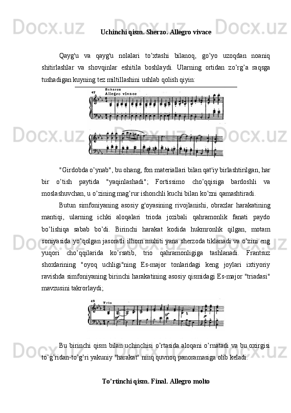 Uchinchi qism. Sherzo. Allegro vivace
Qayg'u   va   qayg'u   nolalari   to’xtashi   bilanoq,   go’yo   uzoqdan   noaniq
shitirlashlar   va   shovqinlar   eshitila   boshlaydi.   Ularning   ortidan   zo’rg’a   raqsga
tushadigan kuyning tez miltillashini ushlab qolish qiyin:
"Girdobda o’ynab", bu ohang, fon materiallari bilan qat'iy birlashtirilgan, har
bir   o’tish   paytida   "yaqinlashadi";   Fortissimo   cho’qqisiga   bardoshli   va
moslashuvchan, u o’zining mag’rur ishonchli kuchi bilan ko’zni qamashtiradi.
Butun   simfoniyaning   asosiy   g'oyasining   rivojlanishi,   obrazlar   harakatining
mantiqi,   ularning   ichki   aloqalari   trioda   jozibali   qahramonlik   fanati   paydo
bo’lishiqa   sabab   bo’di.   Birinchi   harakat   kodida   hukmronlik   qilgan,   motam
soniyasida yo’qolgan jasoratli ilhom muhiti yana sherzoda tiklanadi va o’zini eng
yuqori   cho’qqilarida   ko’rsatib,   trio   qahramonligiga   tashlanadi.   Frantsuz
shoxlarining   "oyoq   uchligi"ning   Es-major   tonlaridagi   keng   joylari   ixtiyoriy
ravishda simfoniyaning birinchi harakatining asosiy qismidagi Es-major "triadasi"
mavzusini takrorlaydi;
Bu birinchi qism  bilan uchinchisi  o’rtasida aloqani  o’rnatadi va bu oxirgisi
to’g’ridan-to’g’ri yakuniy "harakat" ninq quvnoq panoramasiga olib keladi. 
To’rtinchi qism. Final. Allegro molto 
