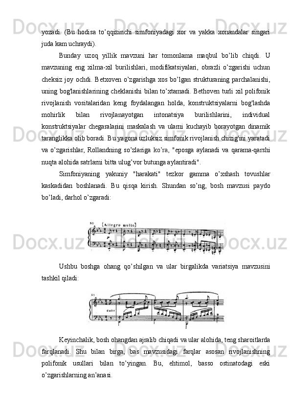 yozadi.   (Bu   hodisa   to’qqizinchi   simfoniyadagi   xor   va   yakka   xonandalar   singari
juda kam uchraydi).
Bunday   uzoq   yillik   mavzuni   har   tomonlama   maqbul   bo’lib   chiqdi.   U
mavzuning   eng   xilma-xil   burilishlari,   modifikatsiyalari,   obrazli   o’zgarishi   uchun
cheksiz  joy ochdi. Betxoven o’zgarishga xos  bo’lgan  strukturaning parchalanishi,
uning bog'lanishlarining cheklanishi bilan to’xtamadi. Bethoven turli xil polifonik
rivojlanish   vositalaridan   keng   foydalangan   holda,   konstruktsiyalarni   bog'lashda
mohirlik   bilan   rivojlanayotgan   intonatsiya   burilishlarini,   individual
konstruktsiyalar   chegaralarini   maskalash   va   ularni   kuchayib   borayotgan   dinamik
taranglikka olib boradi. Bu yagona uzluksiz simfonik rivojlanish chizig'ini yaratadi
va   o’zgarishlar,   Rollandning   so’zlariga   ko’ra,   "eposga   aylanadi   va   qarama-qarshi
nuqta alohida satrlarni bitta ulug’vor butunga aylantiradi".
Simfoniyaning   yakuniy   "harakati"   tezkor   gamma   o’xshash   tovushlar
kaskadidan   boshlanadi.   Bu   qisqa   kirish.   Shundan   so’ng,   bosh   mavzusi   paydo
bo’ladi, darhol o’zgaradi:
Ushbu   boshga   ohang   qo’shilgan   va   ular   birgalikda   variatsiya   mavzusini
tashkil qiladi:
Keyinchalik, bosh ohangdan ajralib chiqadi va ular alohida, teng sharoitlarda
farqlanadi.   Shu   bilan   birga,   bas   mavzusidagi   farqlar   asosan   rivojlanishning
polifonik   usullari   bilan   to’yingan.   Bu,   ehtimol,   basso   ostinatodagi   eski
o’zgarishlarning an’anasi. 