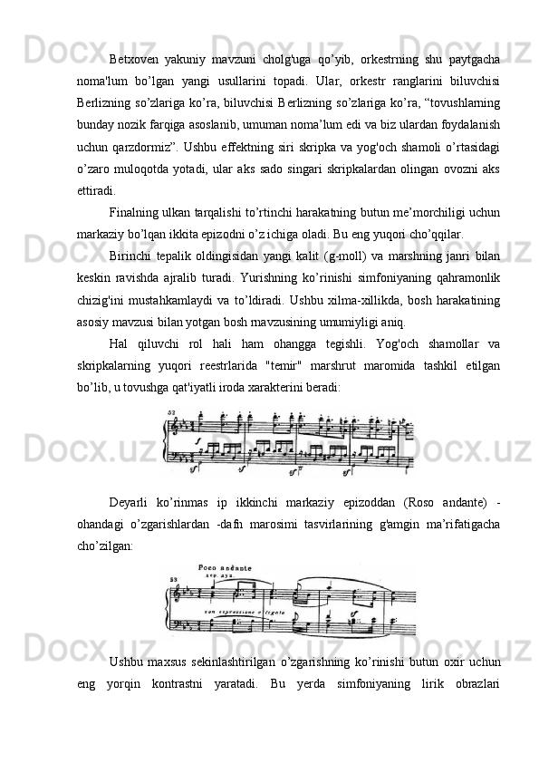 Betxoven   yakuniy   mavzuni   cholg'uga   qo’yib,   orkestrning   shu   paytgacha
noma'lum   bo’lgan   yangi   usullarini   topadi.   Ular,   orkestr   ranglarini   biluvchisi
Berlizning so’zlariga  ko’ra,  biluvchisi   Berlizning so’zlariga  ko’ra, “tovushlarning
bunday nozik farqiga asoslanib, umuman noma’lum edi va biz ulardan foydalanish
uchun  qarzdormiz”.   Ushbu   effektning   siri   skripka   va  yog'och   shamoli   o’rtasidagi
o’zaro   muloqotda   yotadi,   ular   aks   sado   singari   skripkalardan   olingan   ovozni   aks
ettiradi.
Finalning ulkan tarqalishi to’rtinchi harakatning butun me’morchiligi uchun
markaziy bo’lqan ikkita epizodni o’z ichiga oladi. Bu eng yuqori cho’qqilar.
Birinchi   tepalik   oldingisidan   yangi   kalit   (g-moll)   va   marshning   janri   bilan
keskin   ravishda   ajralib   turadi.   Yurishning   ko’rinishi   simfoniyaning   qahramonlik
chizig'ini   mustahkamlaydi   va   to’ldiradi.   Ushbu   xilma-xillikda,   bosh   harakatining
asosiy mavzusi bilan yotgan bosh rnavzusining umumiyligi aniq.
Hal   qiluvchi   rol   hali   ham   ohangga   tegishli.   Yog'och   shamollar   va
skripkalarning   yuqori   reestrlarida   "temir"   marshrut   maromida   tashkil   etilgan
bo’lib, u tovushga qat'iyatli iroda xarakterini beradi:
Deyarli   ko’rinmas   ip   ikkinchi   markaziy   epizoddan   (Roso   andante)   -
ohandagi   o’zgarishlardan   -dafn   marosimi   tasvirlarining   g'amgin   ma’rifatigacha
cho’zilgan:
Ushbu   maxsus   sekinlashtirilgan   o’zgarishning   ko’rinishi   butun   oxir   uchun
eng   yorqin   kontrastni   yaratadi.   Bu   yerda   simfoniyaning   lirik   obrazlari