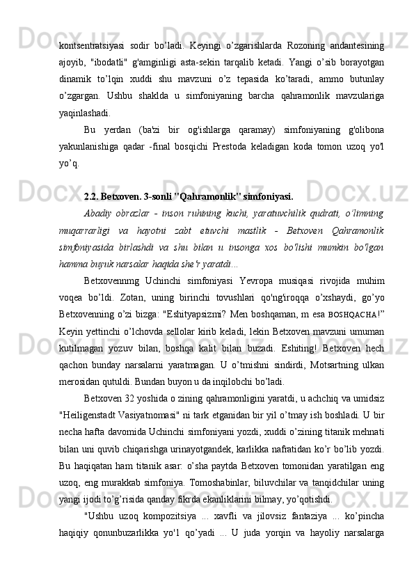 kontsentratsiyasi   sodir   bo’ladi.   Keyingi   o’zgarishlarda   Rozoning   andantesining
ajoyib,   "ibodatli"   g'amginligi   asta-sekin   tarqalib   ketadi.   Yangi   o’sib   borayotgan
dinamik   to’lqin   xuddi   shu   mavzuni   o’z   tepasida   ko’taradi,   ammo   butunlay
o’zgargan.   Ushbu   shaklda   u   simfoniyaning   barcha   qahramonlik   mavzulariga
yaqinlashadi.
Bu   yerdan   (ba'zi   bir   og'ishlarga   qaramay)   simfoniyaning   g'olibona
yakunlanishiga   qadar   -final   bosqichi   Prestoda   keladigan   koda   tomon   uzoq   yo'l
yo’q.
2.2. Betxoven. 3-sonli "Qahramonlik" simfoniyasi.
Abadiy   obrazlar   -   inson   ruhining   kuchi,   yaratuvchilik   qudrati,   o’limning
muqarrarligi   va   hayotni   zabt   etuvchi   mastlik   -   Betxoven   Qahramonlik
simfoniyasida   birlashdi   va   shu   bilan   u   insonga   xos   bo'lishi   mumkin   bo'lgan
hamma buyuk narsalar haqida she'r yaratdi ...
Betxovennmg   Uchinchi   simfoniyasi   Yevropa   musiqasi   rivojida   muhim
voqea   bo’ldi.   Zotan,   uning   birinchi   tovushlari   qo'ng'iroqqa   o’xshaydi,   go’yo
Betxovenning  o’zi  bizga:   "Eshityapsizmi?   Men  boshqaman,  m   esa   BOSHQACHA !”
Keyin yettinchi  o’lchovda  sellolar  kirib keladi,  lekin Betxoven mavzuni  umuman
kutilmagan   yozuv   bilan,   boshqa   kalit   bilan   buzadi.   Eshiting!   Betxoven   hech
qachon   bunday   narsalarni   yaratmagan.   U   o’tmishni   sindirdi,   Motsartning   ulkan
merosidan qutuldi. Bundan buyon u da inqilobchi bo’ladi.
Betxoven 32 yoshida o zining qahramonligini yaratdi, u achchiq va umidsiz
"Heiligenstadt Vasiyatnomasi" ni tark etganidan bir yil o’tmay ish boshladi. U bir
necha hafta davomida Uchinchi simfoniyani yozdi, xuddi o’zining titanik mehnati
bilan uni quvib chiqarishga urinayotgandek, karlikka nafratidan ko’r bo’lib yozdi.
Bu   haqiqatan   ham   titanik   asar:   o’sha   paytda   Betxoven   tomonidan   yaratilgan   eng
uzoq,  eng   murakkab  simfoniya.   Tomoshabinlar,   biluvchilar   va   tanqidchilar   uning
yangi ijodi to’g’risida qanday fikrda ekanliklarini bilmay, yo’qotishdi.
"Ushbu   uzoq   kompozitsiya   ...   xavfli   va   jilovsiz   fantaziya   ...   ko’pincha
haqiqiy   qonunbuzarlikka   yo'1   qo’yadi   ...   U   juda   yorqin   va   hayoliy   narsalarga 