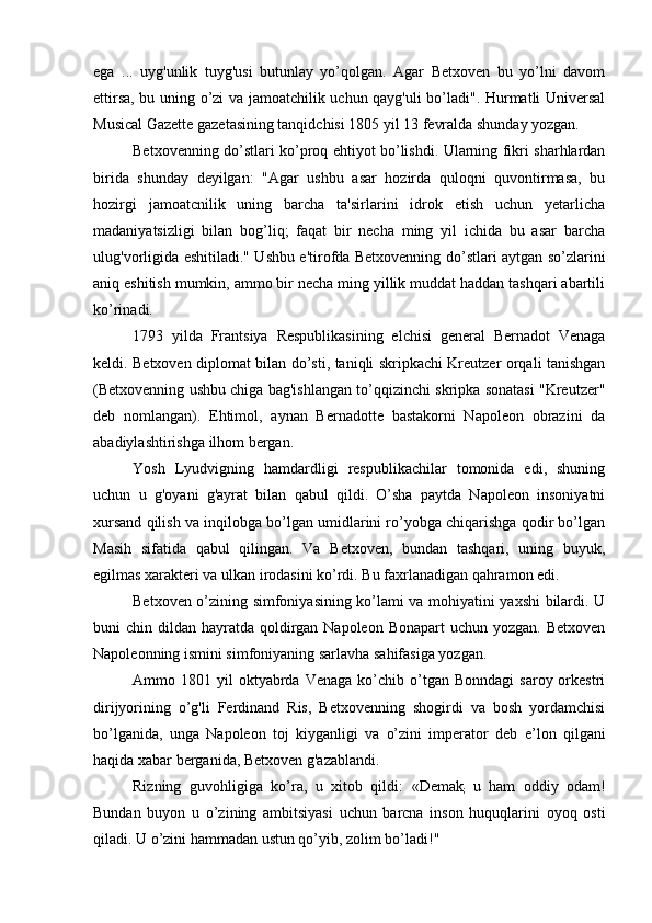 ega   ...   uyg'unlik   tuyg'usi   butunlay   yo’qolgan.   Agar   Betxoven   bu   yo’lni   davom
ettirsa, bu uning o’zi va jamoatchilik uchun qayg'uli bo’ladi". Hurmatli Universal
Musical Gazette gazetasining tanqidchisi 1805 yil 13 fevralda shunday yozgan.
Betxovenning do’stlari ko’proq ehtiyot bo’lishdi. Ularning fikri sharhlardan
birida   shunday   deyilgan:   "Agar   ushbu   asar   hozirda   quloqni   quvontirmasa,   bu
hozirgi   jamoatcnilik   uning   barcha   ta'sirlarini   idrok   etish   uchun   yetarlicha
madaniyatsizligi   bilan   bog’liq;   faqat   bir   necha   ming   yil   ichida   bu   asar   barcha
ulug'vorligida eshitiladi." Ushbu e'tirofda Betxovenning do’stlari aytgan so’zlarini
aniq eshitish mumkin, ammo bir necha ming yillik muddat haddan tashqari abartili
ko’rinadi.
1793   yilda   Frantsiya   Respublikasining   elchisi   general   Bernadot   Venaga
keldi. Betxoven diplomat bilan do’sti, taniqli skripkachi Kreutzer orqali tanishgan
(Betxovenning ushbu chiga bag'ishlangan to’qqizinchi skripka sonatasi "Kreutzer"
deb   nomlangan).   Ehtimol,   aynan   Bernadotte   bastakorni   Napoleon   obrazini   da
abadiylashtirishga ilhom bergan.
Yosh   Lyudvigning   hamdardligi   respublikachilar   tomonida   edi,   shuning
uchun   u   g'oyani   g'ayrat   bilan   qabul   qildi.   O’sha   paytda   Napoleon   insoniyatni
xursand qilish va inqilobga bo’lgan umidlarini ro’yobga chiqarishga qodir bo’lgan
Masih   sifatida   qabul   qilingan.   Va   Betxoven,   bundan   tashqari,   uning   buyuk,
egilmas xarakteri va ulkan irodasini ko’rdi. Bu faxrlanadigan qahramon edi.
Betxoven o’zining simfoniyasining ko’lami va mohiyatini yaxshi bilardi. U
buni  chin dildan hayratda qoldirgan Napoleon  Bonapart  uchun yozgan. Betxoven
Napoleonning ismini simfoniyaning sarlavha sahifasiga yozgan.
Ammo  1801  yil   oktyabrda  Venaga   ko’chib  o’tgan  Bonndagi   saroy  orkestri
dirijyorining   o’g'li   Ferdinand   Ris,   Betxovenning   shogirdi   va   bosh   yordamchisi
bo’lganida,   unga   Napoleon   toj   kiyganligi   va   o’zini   imperator   deb   e’ lon   qilgani
haqida xabar berganida, Betxoven g'azablandi.
Rizning   guvohligiga   ko’ra,   u   xitob   qildi:   «Demak
;   u   ham   oddiy   odam!
Bundan   buyon   u   o’zining   ambitsiyasi   uchun   barcna   inson   huquqlarini   oyoq   osti
qiladi. U o’zini hammadan ustun qo’yib, zolim bo’ladi!" 