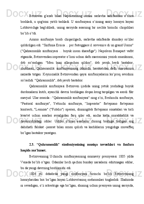 Betxoven   g’azab   bilan   Napoleonning   ismini   sarlavha   sahifasidan   o’chira
boshladi,   u   qog'ozni   yirtib   tashladi.   U   simfoniyani   o’zining   saxiy   homiysi   knyaz
Lobkovichga   bag'ishladi,   uning   saroyida   asarning   bir   nechta   birinchi   chiqishlari
bo’lib o’tdi.
Ammo   simfoniya   bosib   chiqarilgach,   sarlavha   sahifasida   shunday   so’zlar
qoldirilgan edi: "Sinfonia Eroica ... per festeggiare il sovvenire di un grand Uomo"
("Qahramonlik   simfoniyasi   ...   buyuk   inson   sharafiga").   Napoleon   Bonapart   vafot
etganida, Betxovendan imperator o’limi uchun dafn marosimini yozish mumkinmi,
deb   so’rashgan.   "Men   buni   allaqachon   qildim",   deb   javob   berdi   bastakor,
shubhasiz,   Qahramonlik   simfoniyasining   ikkinchi   harakatidan   dafn   marosimim
nazarda tutgan. Keyincnalik Betxovendan qaysi  simfoniyalarini ko’proq sevishini
so’rashdi. "Qahramonlik", deb javob bastakor.
Qahramonlik   simfoniyasi   Betxoven   ijodida   uning   yetuk   yoshidagi   buyuk
durdonalarni kutib, ayanchli davrni boshlagan deqan keng tarqalgan va asosli fikr
mavjud. Ular orasida - "Qahramonlik simfoniyasi" ning o’zi, Beshinchi simfoniya,
"Pastoral   simfoniya",   Yettinchi   simfoniya,   “Imperator”   fortepiano   fortepiano
kontserti,
  "Leonora"   ("Fidelio")   operasi,   shuningdek   fortepiano   sonatalari   va   torli
kvartet   uchun   asarlari   avvalgidan   farq   qilar   edi,   ancha   katta   murakkablik   va
davomiylikdagi   ishlar.   Ushbu   o’lmas   asarlarni   chining   boshiga   tushgan   eng
dahshatli   falokat   -jasorat   bilan   omon   qolish   va   karliklarini   yengishga   muvaffaq
bo’lgan bastakor yaratgan.
2.3.   “Qahramonlik”   simfoniyasining   musiqa   tovushlari   va   fanfara
haqida ma’lumot.
Betxovenning   Uchinchi   simfoniyasining   ommaviy   premyerasi   1805   yilda
Venada bo’lib o’tgan. Odamlar hech qachon bunday narsalarni eshitmagan edilar,
bu da yangi davrning boshlanishi edi.
1804   yil   dekabrda   yangi   simfoniyani   birinchi   bo’lib   Betxovenning
homiylaridan  biri   bo’lgan  knyaz   Lobkovitsninq   mehmonlari  tinglashdi.  Shahzoda
ni sevadigan, o’z orkestriga ega bo’lgan, shuning uchun premyera uning saroyida, 