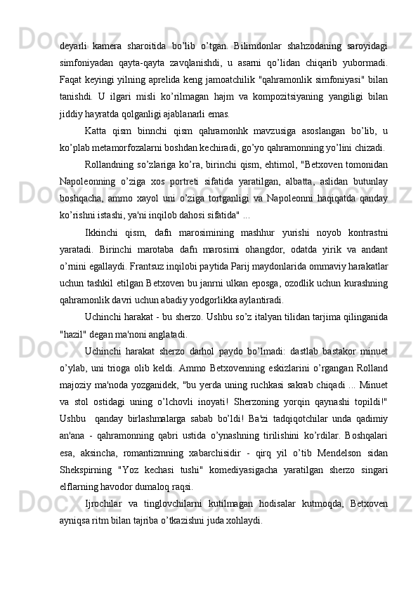 deyarli   kamera   sharoitida   bo’lib   o’tgan.   Bilimdonlar   shahzodaning   saroyidagi
simfoniyadan   qayta-qayta   zavqlanishdi,   u   asarni   qo’lidan   chiqarib   yubormadi.
Faqat keyingi yilning aprelida keng jamoatchilik "qahramonlik simfoniyasi" bilan
tanishdi.   U   ilgari   misli   ko’rilmagan   hajm   va   kompozitsiyaning   yangiligi   bilan
jiddiy hayratda qolganligi ajablanarli emas.
Katta   qism   binnchi   qism   qahramonhk   mavzusiga   asoslangan   bo’lib,   u
ko’plab metamorfozalarni boshdan kechiradi, go’yo qahramonning yo’lini chizadi.
Rollandning so’zlariga ko’ra, birinchi  qism, ehtimol, "Betxoven  tomonidan
Napoleonning   o’ziga   xos   portreti   sifatida   yaratilgan,   albatta,   aslidan   butunlay
boshqacha,   ammo   xayol   uni   o’ziga   tortganligi   va   Napoleonni   haqiqatda   qanday
ko’rishni istashi, ya'ni inqilob dahosi sifatida" ...
Ikkinchi   qism,   dafn   marosimining   mashhur   yurishi   noyob   kontrastni
yaratadi.   Birinchi   marotaba   dafn   marosimi   ohangdor,   odatda   yirik   va   andant
o’rnini egallaydi. Frantsuz inqilobi paytida Parij maydonlarida ommaviy harakatlar
uchun tashkil etilgan Betxoven bu janrni ulkan eposga, ozodlik uchun kurashning
qahramonlik davri uchun abadiy yodgorlikka aylantiradi.
Uchinchi harakat - bu sherzo. Ushbu so’z italyan tilidan tarjima qilinganida
"hazil" degan ma'noni anglatadi.
Uchinchi   harakat   sherzo   darhol   paydo   bo’lmadi:   dastlab   bastakor   minuet
o’ylab,   uni   trioga   olib   keldi.   Ammo   Betxovenning   eskizlarini   o’rgangan   Rolland
majoziy ma'noda yozganidek, "bu yerda uning ruchkasi  sakrab chiqadi ... Minuet
va   stol   ostidagi   uning   o’lchovli   inoyati!   Sherzoning   yorqin   qaynashi   topildi!"
Ushbu     qanday   birlashmalarga   sabab   bo’ldi!   Ba'zi   tadqiqotchilar   unda   qadimiy
an'ana   -   qahramonning   qabri   ustida   o’ynashning   tirilishini   ko’rdilar.   Boshqalari
esa,   aksincha,   romantizmning   xabarchisidir   -   qirq   yil   o’tib   Mendelson   sidan
Shekspirning   "Yoz   kechasi   tushi"   komediyasigacha   yaratilgan   sherzo   singari
elflarning havodor dumaloq raqsi.
Ijrochilar   va   tinglovchilarni   kutilmagan   hodisalar   kutmoqda,   Betxoven
ayniqsa ritm bilan tajriba o’tkazishni juda xohlaydi. 