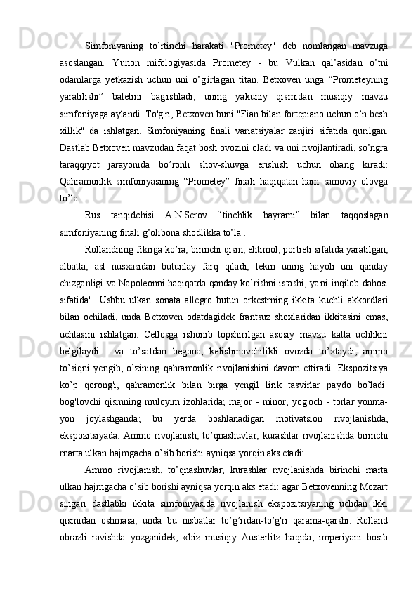 Simfoniyaning   to’rtinchi   harakati   "Prometey"   deb   nomlangan   mavzuga
asoslangan.   Yunon   mifologiyasida   Prometey   -   bu   Vulkan   qal’asidan   o’tni
odamlarga   yetkazish   uchun   uni   o’g'irlagan   titan.   Betxoven   unga   “Prometeyning
yaratilishi”   baletini   bag'ishladi,   uning   yakuniy   qismidan   musiqiy   mavzu
simfoniyaga aylandi. To'g'ri, Betxoven buni "Fian bilan fortepiano uchun o’n besh
xillik"   da   ishlatgan.   Simfoniyaning   finali   variatsiyalar   zanjiri   sifatida   qurilgan.
Dastlab Betxoven mavzudan faqat bosh ovozini oladi va uni rivojlantiradi, so’ngra
taraqqiyot   jarayonida   bo’ronli   shov-shuvga   erishish   uchun   ohang   kiradi:
Qahramonlik   simfoniyasining   “Prometey”   finali   haqiqatan   ham   samoviy   olovga
to’la.
Rus   tanqidchisi   A.N.Serov   “tinchlik   bayrami”   bilan   taqqoslagan
simfoniyaning finali g’olibona shodlikka to’la...
Rollandning fikriga ko’ra, birinchi qism, ehtimol, portreti sifatida yaratilgan,
albatta,   asl   nusxasidan   butunlay   farq   qiladi,   lekin   uning   hayoli   uni   qanday
chizganligi va Napoleonni haqiqatda qanday ko’rishni istashi, ya'ni inqilob dahosi
sifatida".   Ushbu   ulkan   sonata   allegro   butun   orkestrning   ikkita   kuchli   akkordlari
bilan   ochiladi,   unda   Betxoven   odatdagidek   frantsuz   shoxlaridan   ikkitasini   emas,
uchtasini   ishlatgan.   Cellosga   ishonib   topshirilgan   asosiy   mavzu   katta   uchlikni
belgilaydi   -   va   to’satdan   begona,   kelishmovchilikli   ovozda   to’xtaydi,   ammo
to’siqni   yengib,   o’zining   qahramonlik   rivojlanishini   davom   ettiradi.   Ekspozitsiya
ko’p   qorong'i,   qahramonlik   bilan   birga   yengil   lirik   tasvirlar   paydo   bo’ladi:
bog'lovchi   qismning   muloyim   izohlarida;   major   -   minor,   yog'och   -   torlar   yonma-
yon   joylashganda;   bu   yerda   boshlanadigan   motivatsion   rivojlanishda,
ekspozitsiyada.   Ammo  rivojlanish,   to’qnashuvlar,   kurashlar   rivojlanishda   birinchi
rnarta ulkan hajmgacha o’sib borishi ayniqsa yorqin aks etadi:
Ammo   rivojlanish,   to’qnashuvlar,   kurashlar   rivojlanishda   birinchi   marta
ulkan hajmgacha o’sib borishi ayniqsa yorqin aks etadi: agar Betxovenning Mozart
singari   dastlabki   ikkita   simfoniyasida   rivojlanish   ekspozitsiyaning   uchdan   ikki
qismidan   oshmasa,   unda   bu   nisbatlar   to’g’ridan-to’g'ri   qarama-qarshi.   Rolland
obrazli   ravishda   yozganidek,   «biz   musiqiy   Austerlitz   haqida,   imperiyani   bosib 