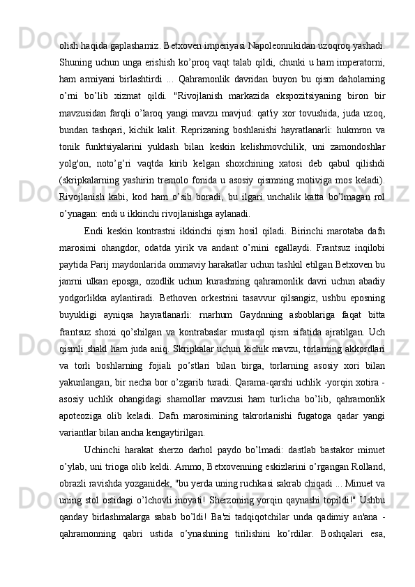 olish haqida gaplashamiz. Betxoven imperiyasi Napoleonnikidan uzoqroq yashadi.
Shuning uchun unga erishish ko’proq vaqt talab qildi, chunki u ham imperatorni,
ham   armiyani   birlashtirdi   ...   Qahramonlik   davridan   buyon   bu   qism   daholarning
o’rni   bo’lib   xizmat   qildi.   "Rivojlanish   markazida   ekspozitsiyaning   biron   bir
mavzusidan   farqli   o’laroq   yangi   mavzu   mavjud:   qat'iy   xor   tovushida,   juda   uzoq,
bundan   tashqari,   kichik   kalit.   Reprizaning   boshlanishi   hayratlanarli:   hukmron   va
tonik   funktsiyalarini   yuklash   bilan   keskin   kelishmovchilik,   uni   zamondoshlar
yolg'on,   noto’g’ri   vaqtda   kirib   kelgan   shoxchining   xatosi   deb   qabul   qilishdi
(skripkalarning   yashirin   tremolo   fonida   u   asosiy   qismning   motiviga   mos   keladi).
Rivojlanish   kabi,   kod   ham   o’sib   boradi,   bu   ilgari   unchalik   katta   bo’lmagan   rol
o’ynagan: endi u ikkinchi rivojlanishga aylanadi.
Endi   keskin   kontrastni   ikkinchi   qism   hosil   qiladi.   Birinchi   marotaba   dafn
marosimi   ohangdor,   odatda   yirik   va   andant   o’rnini   egallaydi.   Frantsuz   inqilobi
paytida Parij maydonlarida ommaviy harakatlar uchun tashkil etilgan Betxoven bu
janrni   ulkan   eposga,   ozodlik   uchun   kurashning   qahramonlik   davri   uchun   abadiy
yodgorlikka   aylantiradi.   Bethoven   orkestrini   tasavvur   qilsangiz,   ushbu   eposning
buyukligi   ayniqsa   hayratlanarli:   rnarhum   Gaydnning   asboblariga   faqat   bitta
frantsuz   shoxi   qo’shilgan   va   kontrabaslar   mustaqil   qism   sifatida   ajratilgan.   Uch
qismli shakl ham juda aniq. Skripkalar uchun kichik mavzu, torlarning akkordlari
va   torli   boshlarning   fojiali   po’stlari   bilan   birga,   torlarning   asosiy   xori   bilan
yakunlangan, bir necha bor o’zgarib turadi. Qarama-qarshi uchlik -yorqin xotira -
asosiy   uchlik   ohangidagi   shamollar   mavzusi   ham   turlicha   bo’lib,   qahramonlik
apoteoziga   olib   keladi.   Dafn   marosimining   takrorlanishi   fugatoga   qadar   yangi
variantlar bilan ancha kengaytirilgan.
Uchinchi   harakat   sherzo   darhol   paydo   bo’lmadi:   dastlab   bastakor   minuet
o’ylab, uni trioga olib keldi. Ammo, Betxovenning eskizlarini o’rgangan Rolland,
obrazli ravishda yozganidek, "bu yerda uning ruchkasi sakrab chiqadi ... Minuet va
uning stol  ostidagi  o’lchovli  inoyati!  Sherzoning yorqin qaynashi  topildi!" Ushbu
qanday   birlashmalarga   sabab   bo’ldi!   Ba'zi   tadqiqotchilar   unda   qadimiy   an'ana   -
qahramonning   qabri   ustida   o’ynashning   tirilishini   ko’rdilar.   Boshqalari   esa, 