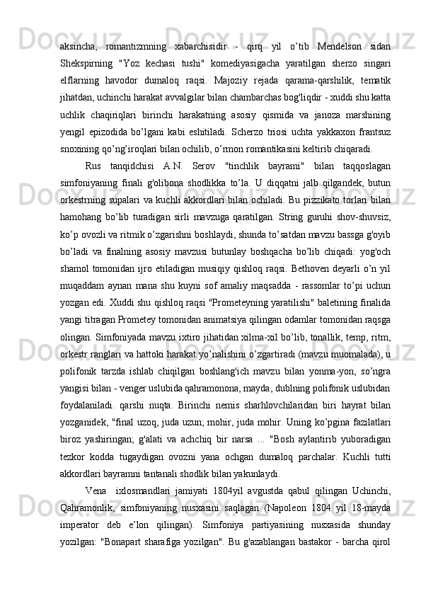 aksincha,   romantizmning   xabarchisidir   -   qirq   yil   o’tib   Mendelson   sidan
Shekspirning   "Yoz   kechasi   tushi"   komediyasigacha   yaratilgan   sherzo   singari
elflarning   havodor   dumaloq   raqsi.   Majoziy   rejada   qarama-qarshilik,   tematik
jihatdan, uchinchi harakat avvalgilar bilan chambarchas bog'liqdir - xuddi shu katta
uchlik   chaqiriqlari   birinchi   harakatning   asosiy   qismida   va   janoza   marshining
yengil   epizodida   bo’lgani   kabi   eshitiladi.   Scherzo   triosi   uchta   yakkaxon   frantsuz
snoxining qo’ng’iroqlari bilan ochilib, o’rmon romantikasini keltirib chiqaradi.
Rus   tanqidchisi   A.N.   Serov   "tinchlik   bayrami"   bilan   taqqoslagan
simfoniyaning   finali   g'olibona   shodlikka   to’la.   U   diqqatni   jalb   qilgandek,   butun
orkestrning supalari  va kuchli akkordlari bilan ochiladi. Bu pizzikato torlari bilan
hamohang   bo’lib   turadigan   sirli   mavzuga   qaratilgan.   String   guruhi   shov-shuvsiz,
ko’p ovozli va ritmik o’zgarishni boshlaydi, shunda to’satdan mavzu bassga g'oyib
bo’ladi   va   finalning   asosiy   mavzusi   butunlay   boshqacha   bo’lib   chiqadi:   yog'och
shamol   tomonidan ijro etiladigan  musiqiy  qishloq  raqsi.  Bethoven  deyarli  o’n  yil
muqaddam   aynan   mana   shu   kuyni   sof   amaliy   maqsadda   -   rassomlar   to’pi   uchun
yozgan edi. Xuddi shu qishloq raqsi "Prometeyning yaratilishi" baletining finalida
yangi titragan Prometey tomonidan animatsiya qilingan odamlar tomonidan raqsga
olingan. Simfoniyada mavzu ixtiro jihatidan xilma-xil bo’lib, tonallik, temp, ritm,
orkestr ranglari va hattoki harakat yo’nalishini o’zgartiradi (mavzu muomalada), u
polifonik   tarzda   ishlab   chiqilgan   boshlang'ich   mavzu   bilan   yonma-yon,   so’ngra
yangisi bilan - venger uslubida qahramonona, mayda, dublning polifonik uslubidan
foydalaniladi.   qarshi   nuqta.   Birinchi   nemis   sharhlovchilaridan   biri   hayrat   bilan
yozganidek, "final uzoq, juda uzun; mohir, juda mohir. Uning ko’pgina fazilatlari
biroz   yashiringan;   g'alati   va   achchiq   bir   narsa   ...   "Bosh   aylantirib   yuboradigan
tezkor   kodda   tugaydigan   ovozni   yana   ochgan   dumaloq   parchalar.   Kuchli   tutti
akkordlari bayramni tantanali shodlik bilan yakunlaydi.
Vena     ixlosmandlari   jamiyati   1804yil   avgustda   qabul   qilingan   Uchinchi,
Qahramonlik,   simfoniyaning   nusxasini   saqlagan   (Napoleon   1804   yil   18-mayda
imperator   deb   e’lon   qilingan).   Simfoniya   partiyasining   nusxasida   shunday
yozilgan:   "Bonapart  sharafiga  yozilgan".   Bu  g'azablangan  bastakor  -  barcha  qirol 