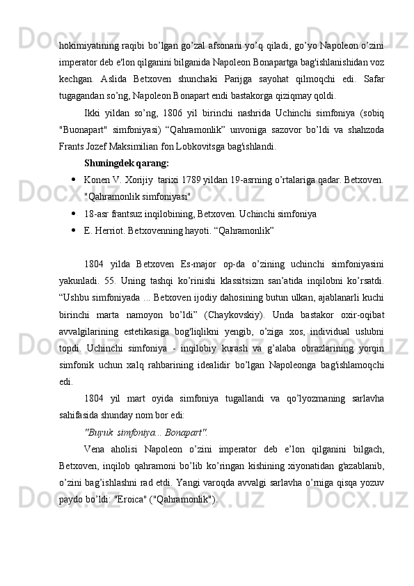 hokimiyatining raqibi  bo’lgan go’zal  afsonani  yo’q qiladi, go’yo Napoleon o’zini
imperator deb e'lon qilganini bilganida Napoleon Bonapartga bag'ishlanishidan voz
kechgan.   Aslida   Betxoven   shunchaki   Parijga   sayohat   qilmoqchi   edi.   Safar
tugagandan so’ng, Napoleon Bonapart endi bastakorga qiziqmay qoldi. 
Ikki   yildan   so’ng,   1806   yil   birinchi   nashrida   Uchinchi   simfoniya   (sobiq
"Buonapart"   simfoniyasi)   “Qahramonlik”   unvoniga   sazovor   bo’ldi   va   shahzoda
Frants Jozef Maksimilian fon Lobkovitsga bag'ishlandi.
Shuningdek qarang:
 Konen  V.  Xorijiy  tarixi 1789 yildan 19-asrning o’rtalariga qadar. Betxoven.
"Qahramonlik simfoniyasi"
 18-asr frantsuz inqilobining, Betxoven. Uchinchi simfoniya
 E. Herriot. Betxovenning hayoti. “Qahramonlik”
1804   yilda   Betxoven   Es-major   op-da   o’zining   uchinchi   simfoniyasini
yakunladi.   55.   Uning   tashqi   ko’rinishi   klassitsizm   san’atida   inqilobni   ko’rsatdi.
“Ushbu simfoniyada ... Betxoven ijodiy dahosining butun ulkan, ajablanarli kuchi
birinchi   marta   namoyon   bo’ldi”   (Chaykovskiy).   Unda   bastakor   oxir-oqibat
avvalgilarining   estetikasiga   bog'liqlikni   yengib,   o’ziga   xos,   individual   uslubni
topdi.   Uchinchi   simfoniya   -   inqilobiy   kurash   va   g’alaba   obrazlarining   yorqin
simfonik   uchun   xalq   rahbarining   idealidir   bo’lgan   Napoleonga   bag'ishlamoqchi
edi.
1804   yil   mart   oyida   simfoniya   tugallandi   va   qo’lyozmaning   sarlavha
sahifasida shunday nom bor edi:
"Buyuk  simfoniya... Bonapart".
Vena   aholisi   Napoleon   o’zini   imperator   deb   e’lon   qilganini   bilgach,
Betxoven,   inqilob   qahramoni   bo’lib   ko’ringan   kishining   xiyonatidan   g'azablanib,
o’zini bag’ishlashni rad etdi. Yangi varoqda avvalgi sarlavha o’rniga qisqa yozuv
paydo bo’ldi: "Eroica" ("Qahramonlik"). 